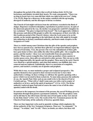 throughout the period of the elders that overlived Joshua (Josh. 24:31); but
lawlessness and idolatry invaded their hearts. We read, consequently, "There was
no king in Israel, but every man did that which was right in his own eyes" (Judg.
17:6; 21:25). Hope for a theocracy in the nation vanished with the up-surging
disregard of authority and the disrespect of divine revelation.
The Church of God might well learn from the sad history recorded in the Book of
Judges. Departure resulted in discipline; reprobation in partial recovery. In spite of
the deterrents placed in the way, the decline was progressive until Eli’s daughter-in-
law exclaimed, "The glory is departed from Israel!" The Lord apparently withdrew
His presence and allowed His people to suffer the consequence of their own folly. In
this Laodicean period of the Church’s history when the Lord seems to be on the
outside, on the outside appealing to the individual, oh, that wills might be brought
into subjection to divinely constituted authority, and hearts made receptive to the
Scriptures of Truth!
There is a belief among some Christians that the gifts of the apostles and prophets
have forever passed away, and that these gifts have no important influence upon the
Church of God today. True, the persons who were the embodiments of those gifts
have gone home to Glory and, unlike the other three public gifts—the evangelist, the
pastor, and the teacher—these were not transferable from one generation to
another. When a great evangelist dies, God raises up another; when a pastor or
teacher passes away, these gifts are entrusted to other persons. This was not so with
the two important gifts, the apostle and the prophet. These men in the early Church
were fitted for a special ministry, and when that ministry was fulfilled, they were
removed and not replaced. Undoubtedly, there is a succession of evangelists,
pastors, and teachers; certainly not of apostles and prophets.
While this is true, we must maintain a proper and scriptural perspective. The
apostles themselves have passed to their eternal reward, but we have their
authoritative writings. In these writings we still hear the apostles speaking with a
power which was invested in them exclusively. o man today possesses the authority
of, say, the Apostle Paul. Only such an one could write to the church of God at
Corinth and say, "What will ye? shall I come unto you with a rod [a scepter of
authority], or in love, and in the spirit of meekness?" (1 Cor. 4:21). The divine
authority conferred upon Paul (and of course the same is true of all the other
apostles) ended with his death.
In contrast to the temporary investment of the persons, the sacred Writings given by
inspiration through them possess a permanent authority. "For the prophecy came
not in old time by the will of man: but holy men of God spake as they were moved
by the Holy Ghost" (2 Pet. 1:21). The words of the ew Testament possess for the
Church of God today all the authority of faraway apostolic times.
There are four important verbs used in apostolic writings which emphasize the
divine authority of the ew Testament Scriptures. These are: "to command," "to
charge," "to ordain," and "to will." There, no doubt, are others, but these will
 