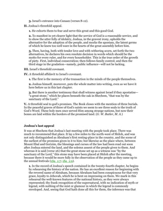 3. Israel’s entrance into Canaan (verses 8-12).
II. Joshua’s threefold appeal.
1. He exhorts them to fear and serve this great and this good God.
2. To manifest in yet clearer light that the service of God is a reasonable service, and
to show the utter folly of idolatry, Joshua, in the gravest irony, upholds the
alternative for the adoption of the people, and mocks the apostasy, the latent germs
of which he knew too well ware in the hearts of the great assembly before him.
3. Then, having, both with tender love and with withering scorn, set forth the two
alternatives, he declares his own resolute decision in words which should be the
motto for every ruler, and for every householder. This is the true order of the growth
of piety. First, individual consecration; then follows family control; and then the
third stage in the gradation—namely, public influence—will not be lacking.
III. Israel’s threefold covenant.
IV. A threefold affidavit to Israel’s covenant.
1. The first is the memory of the transaction in the minds of the people themselves.
2. Joshua himself, moreover, puts the whole matter into writing, even as we have it
here before us in this last chapter.
3. But there is another testimony that shall witness against Israel if they apostatise—
“a great stone,” which he places beneath the oak in Shechem, “that was by the
sanctuary of the Lord.”
V. A threefold seal to god’s promises. The Book closes with the mention of three burials.
In the peaceful graves of three of God’s saints we seem to see three seals to the truth of
God’s Word. These holy men once served Him among strange nations, but now their
bones are laid within the borders of the promised land. (G. W. Butler, M. A.)
Joshua’s last appeal
It was at Shechem that Joshua’s last meeting with the people took place. There was
much to recommend that place. It lay a few miles to the north-west of Shiloh, and was
not only distinguished as Abraham’s first resting-place in the country, and the scene of
the earliest of the promises given in it to him; but likewise as the place where, between
Mount Ebal and Gerizim, the blessings and curses of the law had been read out soon
after Joshua entered the land, and the solemn assent of the people given to them. And
whereas it is said (verse 26) that the great stone set up as a witness was “by the
sanctuary of the Lord,” this stone may have been placed at Shiloh after the meeting,
because there it would be more fully in the observation of the people as they came up to
the annual festivals (1Sa_1:7; 1Sa_1:9).
1. In the record of Joshua’s speech contained in the twenty-fourth chapter, he begins
by rehearsing the history of the nation. He has an excellent reason for beginning with
the revered name of Abraham, because Abraham had been conspicuous for that very
grace, loyalty to Jehovah, which he is bent on impressing on them. We mark in this
rehearsal the well-known features of the national history, as they were always
represented; thy frank recognition of the supernatural, with no indication of myth or
legend, with nothing of the mist or glamour in which the legend is commonly
enveloped. And, seeing that God hath done all this for them, the inference was that
 