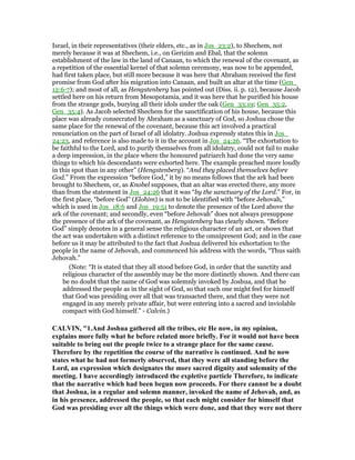 Israel, in their representatives (their elders, etc., as in Jos_23:2), to Shechem, not
merely because it was at Shechem, i.e., on Gerizim and Ebal, that the solemn
establishment of the law in the land of Canaan, to which the renewal of the covenant, as
a repetition of the essential kernel of that solemn ceremony, was now to be appended,
had first taken place, but still more because it was here that Abraham received the first
promise from God after his migration into Canaan, and built an altar at the time (Gen_
12:6-7); and most of all, as Hengstenberg has pointed out (Diss. ii. p. 12), because Jacob
settled here on his return from Mesopotamia, and it was here that he purified his house
from the strange gods, burying all their idols under the oak (Gen_33:19; Gen_35:2,
Gen_35:4). As Jacob selected Shechem for the sanctification of his house, because this
place was already consecrated by Abraham as a sanctuary of God, so Joshua chose the
same place for the renewal of the covenant, because this act involved a practical
renunciation on the part of Israel of all idolatry. Joshua expressly states this in Jos_
24:23, and reference is also made to it in the account in Jos_24:26. “The exhortation to
be faithful to the Lord, and to purify themselves from all idolatry, could not fail to make
a deep impression, in the place where the honoured patriarch had done the very same
things to which his descendants were exhorted here. The example preached more loudly
in this spot than in any other” (Hengstenberg). “And they placed themselves before
God.” From the expression “before God,” it by no means follows that the ark had been
brought to Shechem, or, as Knobel supposes, that an altar was erected there, any more
than from the statement in Jos_24:26 that it was “by the sanctuary of the Lord.” For, in
the first place, “before God” (Elohim) is not to be identified with “before Jehovah,”
which is used in Jos_18:6 and Jos_19:51 to denote the presence of the Lord above the
ark of the covenant; and secondly, even “before Jehovah” does not always presuppose
the presence of the ark of the covenant, as Hengstenberg has clearly shown. “Before
God” simply denotes in a general sense the religious character of an act, or shows that
the act was undertaken with a distinct reference to the omnipresent God; and in the case
before us it may be attributed to the fact that Joshua delivered his exhortation to the
people in the name of Jehovah, and commenced his address with the words, “Thus saith
Jehovah.”
(Note: “It is stated that they all stood before God, in order that the sanctity and
religious character of the assembly may be the more distinctly shown. And there can
be no doubt that the name of God was solemnly invoked by Joshua, and that he
addressed the people as in the sight of God, so that each one might feel for himself
that God was presiding over all that was transacted there, and that they were not
engaged in any merely private affair, but were entering into a sacred and inviolable
compact with God himself.” - Calvin.)
CALVI , "1.And Joshua gathered all the tribes, etc He now, in my opinion,
explains more fully what he before related more briefly. For it would not have been
suitable to bring out the people twice to a strange place for the same cause.
Therefore by the repetition the course of the narrative is continued. And he now
states what he had not formerly observed, that they were all standing before the
Lord, an expression which designates the more sacred dignity and solemnity of the
meeting. I have accordingly introduced the expletive particle Therefore, to indicate
that the narrative which had been begun now proceeds. For there cannot be a doubt
that Joshua, in a regular and solemn manner, invoked the name of Jehovah, and, as
in his presence, addressed the people, so that each might consider for himself that
God was presiding over all the things which were done, and that they were not there
 
