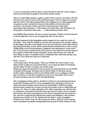 we are to accept them as literal, then we must also believe that the Lord wrought a
miracle in protecting the people of Israel from similar attacks.
There are other Bible students, equally careful in their exegesis, who believe that the
reference here and in Exodus 23:28 and Deuteronomy 7:20, is to figurative hornets;
that the Lord is referring metaphorically to the stinging terrors which gripped the
Canaanites as they watched the advance of the children of Israel into their
territories. The promise of the Lord in the Exodus passage would rather
substantiate this contention: "I will send my fear before thee, and will destroy all
the people to whom thou shalt come, . . . I will send hornets before thee."
God fulfilled His prediction. He drove out the Canaanite. Whether by literal hornets
or merely figurative ones is not too important; His was the victory.
The final statement in this immediate context suggests to the reader the words of
Jeremiah: "Thus saith the LORD, Let not the wise man glory in his wisdom, neither
let the mighty man glory in his might, let not the rich man glory in his riches: But let
him that glorieth glory in this, that he understandeth and knoweth me, that I am the
LORD which exercise loving-kindness, judgment, and righteousness, in the earth"
(Jer. 9:23-24). Israel could not boast of her prowess; she could not correctly speak of
her conquest of the land; but she could glory in her God who gave her richly all
these things to enjoy: a beautiful country, established cities, and fruit-bearing vines
and olive trees which they had never cultivated.
PETT, "Verse 2
‘And Joshua said to all the people, “Thus says YHWH, the God of Israel, ‘Your
fathers dwelt in olden days beyond the River, even Terah, the father of Abraham,
and the father of ahor, and they served other gods.’ ” ’
Joshua now began the preamble to the covenant, the declaring of the acts of YHWH
on behalf of His people. He began with Terah the father of Abraham and his
brother ahor, pointing out that Terah and his family were worshippers of false
gods. The River was the River Euphrates. Israel were ‘descended’ from Terah
through Abraham, and from ahor through Rebekah.
This worshipping of false gods by Abraham’s relatives is not mentioned elsewhere
in the Old Testament, but it is a clear assumption from Abraham’s call. He was
called out from his family because of his new found faith in YHWH, probably
garnered from reading the covenant records in the family archives which make up
Genesis 1-11. There are other indications of it. Their connection was with the cities
Ur and Haran, connected with Sin the moon god, (one of Terah’s sons was named
after Haran), the name Sarai (princess) may connect with Sharratu, the consort of
Sin, some have suggested that Milcah may connect with Malkatu, a title of Ishtar
(Inanna) (see Genesis 11:27-32). Rachel stole her father’s ‘gods’ (teraphim) -
Genesis 31:19. Jacob’s God was ‘the God of your father’ (Genesis 31:29), and the
God of Abraham is probably distinguished from the god of ahor (Genesis 31:53).
 