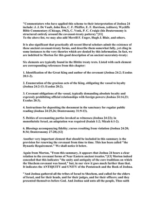 "Commentators who have applied this scheme to their interpretation of Joshua 24
include: J. J. De Vault, John Rea, C. F. Pfeiffer, E. F. Harrison, (editors), Wycliffe
Bible Commentary (Chicago, 1962), C. Vonk, P. C. Craigie (his Deuteronomy is
structured entirely around the covenant-treaty pattern)."[11]
To the above list, we may also add Merrill F. Unger, Hugh J. Blair, and others.
It is also significant that practically all recent liberal scholars admit the existence of
these ancient covenant-treaty forms, and describe them somewhat fully, yet cling in
some instances to the very theories which are denied by this information. In fact, we
are indebted to Morton for this good description of an ancient suzerainty-treaty:
Six elements are typically found in the Hittite treaty texts. Listed with each element
are corresponding references from this chapter:
1. Identification of the Great King and author of the covenant (Joshua 24:2; Exodus
20:1-2).
2. Enumeration of the gracious acts of the King, obligating the vassal to loyalty
(Joshua 24:2-13; Exodus 20:2).
3. Covenant obligations of the vassal, typically demanding absolute loyalty and
expressly prohibiting official relationships with foreign powers (Joshua 24:14,23;
Exodus 20:3).
4. Instructions for depositing the document in the sanctuary for regular public
reading (Joshua 24:25,26; Deuteronomy 31:9-13).
5. Deities of covenanting parties invoked as witnesses (Joshua 24:22); in
monotheistic Israel, an adaptation was required (Isaiah 1:2; Micah 6:1-2).
6. Blessings accompanying fidelity; curses resulting from violation (Joshua 24:20;
8:34; Deuteronomy 27-28).[12]
Another very important element that should be included in this summary is the
provision for renewing the covenant from time to time. This has been called "the
Dynastic Requirement." We shall notice it below.
Again from Morton, "From this summary, it appears that Joshua 24 bears a clear
relation to the covenant forms of ear Eastern ancient treaties."[13] Morton indeed
conceded that this indicates "the unity and antiquity of the core traditions on which
the Shechem covenant was based," but, in our view it goes much further than that.
It indicates the A TIQUITY and U ITY of the Pentateuch and the Book of Joshua.
"And Joshua gathered all the tribes of Israel to Shechem, and called for the elders
of Israel, and for their heads, and for their judges, and for their officers; and they
presented themselves before God. And Joshua said unto all the people, Thus saith
 