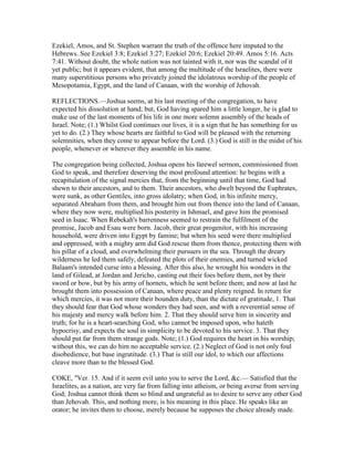 Ezekiel, Amos, and St. Stephen warrant the truth of the offence here imputed to the
Hebrews. See Ezekiel 3:8; Ezekiel 3:27; Ezekiel 20:6; Ezekiel 20:49. Amos 5:16. Acts
7:41. Without doubt, the whole nation was not tainted with it, nor was the scandal of it
yet public; but it appears evident, that among the multitude of the Israelites, there were
many superstitious persons who privately joined the idolatrous worship of the people of
Mesopotamia, Egypt, and the land of Canaan, with the worship of Jehovah.
REFLECTIONS.—Joshua seems, at his last meeting of the congregation, to have
expected his dissolution at hand; but, God having spared him a little longer, he is glad to
make use of the last moments of his life in one more solemn assembly of the heads of
Israel. Note; (1.) Whilst God continues our lives, it is a sign that he has something for us
yet to do. (2.) They whose hearts are faithful to God will be pleased with the returning
solemnities, when they come to appear before the Lord. (3.) God is still in the midst of his
people, whenever or wherever they assemble in his name.
The congregation being collected, Joshua opens his farewel sermon, commissioned from
God to speak, and therefore deserving the most profound attention: he begins with a
recapitulation of the signal mercies that, from the beginning until that time, God had
shewn to their ancestors, and to them. Their ancestors, who dwelt beyond the Euphrates,
were sunk, as other Gentiles, into gross idolatry; when God, in his infinite mercy,
separated Abraham from them, and brought him out from thence into the land of Canaan,
where they now were, multiplied his posterity in Ishmael, and gave him the promised
seed in Isaac. When Rebekah's barrenness seemed to restrain the fulfilment of the
promise, Jacob and Esau were born. Jacob, their great progenitor, with his increasing
household, were driven into Egypt by famine; but when his seed were there multiplied
and oppressed, with a mighty arm did God rescue them from thence, protecting them with
his pillar of a cloud, and overwhelming their pursuers in the sea. Through the dreary
wilderness he led them safely, defeated the plots of their enemies, and turned wicked
Balaam's intended curse into a blessing. After this also, he wrought his wonders in the
land of Gilead, at Jordan and Jericho, casting out their foes before them, not by their
sword or bow, but by his army of hornets, which he sent before them; and now at last he
brought them into possession of Canaan, where peace and plenty reigned. In return for
which mercies, it was not more their bounden duty, than the dictate of gratitude, 1. That
they should fear that God whose wonders they had seen, and with a reverential sense of
his majesty and mercy walk before him. 2. That they should serve him in sincerity and
truth; for he is a heart-searching God, who cannot be imposed upon, who hateth
hypocrisy, and expects the soul in simplicity to be devoted to his service. 3. That they
should put far from them strange gods. Note; (1.) God requires the heart in his worship;
without this, we can do him no acceptable service. (2.) Neglect of God is not only foul
disobedience, but base ingratitude. (3.) That is still our idol, to which our affections
cleave more than to the blessed God.
COKE, "Ver. 15. And if it seem evil unto you to serve the Lord, &c.— Satisfied that the
Israelites, as a nation, are very far from falling into atheism, or being averse from serving
God; Joshua cannot think them so blind and ungrateful as to desire to serve any other God
than Jehovah. This, and nothing more, is his meaning in this place. He speaks like an
orator; he invites them to choose, merely because he supposes the choice already made.
 
