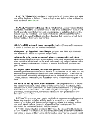 BAR ES, "Choose - Service of God in sincerity and truth can only result from a free
and willing allegiance of the heart. This accordingly is what Joshua invites, as Moses had
done before him (Deu_30:15 ff).
CLARKE, "Choose you this day whom ye will serve - Joshua well knew that all
service that was not free and voluntary could be only deceit and hypocrisy, and that God
loveth a cheerful giver. He therefore calls upon the people to make their choice, for God
himself would not force them - they must serve him with all their heart if they served
him at all. As for himself and family, he shows them that their choice was already fixed,
for they had taken Jehovah for their portion.
GILL, "And if it seem evil to you to serve the Lord,.... Irksome and troublesome,
a burden, a weariness, and not a pleasure and delight:
choose you this day whom you will serve; say if you have found a better master,
and whose service will be more pleasant and profitable:
whether the gods your fathers served, that were on the other side of the
flood; the river Euphrates; these may bid rid rest for antiquity, but then they were such
their fathers had relinquished, and for which undoubtedly they had good reason; and to
take up with the worship of these again was to impeach their wisdom, judgment, and
good sense:
or the gods of the Amorites, in whose land ye dwell: but then these were such as
could not preserve their worshippers in the land, or the Israelites had not dwelt in it, and
therefore no dependence could be had upon them for future security. The Amorites are
only mentioned, because they were a principal nation, some of which dwelt on one side
Jordan, and some on the other, and indeed there were of them in the several parts of the
land:
but as for me and my house, we will serve the Lord; be your choice as it may be:
this was the resolution of Joshua, and so far as he knew the sense of his family, or had
influence over it, could and did speak for them; and which he observes as an example set
for the Israelites to follow after; he full well knowing that the examples of great
personages, such as governors, supreme and subordinate, have great influence over
those that are under them,
HE RY, "Never was any treaty carried on with better management, nor brought to a
better issue, than this of Joshua with the people, to engage them to serve God. The
manner of his dealing with them shows him to have been in earnest, and that his heart
was much upon it, to leave them under all possible obligations to cleave to him,
particularly the obligation of a choice and of a covenant.
I. Would it be any obligation upon them if they made the service of God their choice? -
he here puts them to their choice, not as if it were antecedently indifferent whether they
served God or nor, or as if they were at liberty to refuse his service, but because it would
 