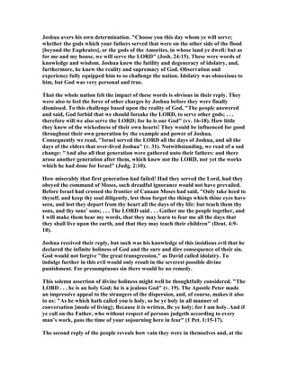 Joshua avers his own determination. "Choose you this day whom ye will serve;
whether the gods which your fathers served that were on the other side of the flood
[beyond the Euphrates], or the gods of the Amorites, in whose land ye dwell: but as
for me and my house, we will serve the LORD" (Josh. 24:15). These were words of
knowledge and wisdom. Joshua knew the futility and degeneracy of idolatry, and,
furthermore, he knew the reality and supremacy of God. Observation and
experience fully equipped him to so challenge the nation. Idolatry was obnoxious to
him, but God was very personal and true.
That the whole nation felt the impact of these words is obvious in their reply. They
were also to feel the force of other charges by Joshua before they were finally
dismissed. To this challenge based upon the reality of God, "The people answered
and said, God forbid that we should forsake the LORD, to serve other gods; . . .
therefore will we also serve the LORD; for he is our God" (vv. 16-18). How little
they knew of the wickedness of their own hearts! They would be influenced for good
throughout their own generation by the example and power of Joshua.
Consequently we read, "Israel served the LORD all the days of Joshua, and all the
days of the elders that over-lived Joshua" (v. 31). otwithstanding, we read of a sad
change: "And also all that generation were gathered unto their fathers: and there
arose another generation after them, which knew not the LORD, nor yet the works
which he had done for Israel" (Judg. 2:10).
How miserably that first generation had failed! Had they served the Lord, had they
obeyed the command of Moses, such dreadful ignorance would not have prevailed.
Before Israel had crossed the frontier of Canaan Moses had said, "Only take heed to
thyself, and keep thy soul diligently, lest thou forget the things which thine eyes have
seen, and lest they depart from thy heart all the days of thy life: but teach them thy
sons, and thy sons’ sons; . . . The LORD said . . . Gather me the people together, and
I will make them hear my words, that they may learn to fear me all the days that
they shall live upon the earth, and that they may teach their children" (Deut. 4:9-
10).
Joshua received their reply, but such was his knowledge of this insidious evil that he
declared the infinite holiness of God and the sure and dire consequence of their sin.
God would not forgive "the great transgression," as David called idolatry. To
indulge further in this evil would only result in the severest possible divine
punishment. For presumptuous sin there would be no remedy.
This solemn assertion of divine holiness might well be thoughtfully considered. "The
LORD . . . he is an holy God; he is a jealous God" (v. 19). The Apostle Peter made
an impressive appeal to the strangers of the dispersion, and, of course, makes it also
to us: "As he which hath called you is holy, so be ye holy in all manner of
conversation [mode of living]; Because it is written, Be ye holy; for I am holy. And if
ye call on the Father, who without respect of persons judgeth according to every
man’s work, pass the time of your sojourning here in fear" (1 Pet. 1:15-17).
The second reply of the people reveals how vain they were in themselves and, at the
 