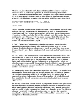 “ on his son, Jehoshuah his son”). I cannot but regard the silence of Scripture
under this head as profoundly significant. It is one more analogy between the
Joshua of the Old Testament and his great Antitype in the Gospel: “whose house are
we, if we hold fast the confidence and the rejoicing of the hope firm unto the end”
(Hebrews 3:6). The house of Joshua embraces all the faithful servants of the Lord.
EXPOSITOR'S DICTIO ARY, "The Eternal Choice
Joshua 24:15
Joshua here calls Israel to decide between Jehovah"s service and the service of other
gods, such as their fathers served in Mesopotamia, or such as the neighbouring
Amorites served. They were no longer to give a half-hearted service, but to choose
whom they would serve wholly. The call did not imply neutrality, or that they were
not bound to serve Jehovah; but it was meant to arouse the indifferent, and those
who thought they could combine Jehovah"s service with that of other gods. A
similar call comes to men in the Gospel.
I. God"s Call to Us.—God demands real and actual service; not the intention,
profession, or appearance, but the thing itself. He is entitled to service as our
Creator, Benefactor, Redeemer. In a sense we are all servants. There is no escape
from service. We serve that to which our whole heart is given. God"s call is to serve
Him.
II. The Choice.—It is for ourselves to choose whether our service shall be the holy
and blessed one of Jehovah or that of other gods. That we may choose is implied in
the call to choose; while it is true that man cannot choose God"s service without
being made willing by God"s grace. God expects us to choose; offers help to our
choosing; counts us responsible for our choice. In point of fact we must choose, and
do actually choose, one service or another. o neutrality is possible, and God will
not have a constrained service.
III. The Urgency of the Call.—The call is imperative for "today". The decision is to
be immediate; not certainly rash and reckless, without due calculation of the cost,
yet certainly prompt on a sufficient view of what the service involves. God"s
urgency is gracious; He knows the danger of delay and the evil of indecision, and
how men let slip, through carelessness and procrastination, their most precious
opportunities.
(a) We may choose now. There is no need to postpone the decision from ignorance of
the objects of choice, from their number, from their distance, or from the difficulty
of the act of choosing. The information for guiding the choice is ample and varied,
and yet capable of being condensed into simple and exhaustive terms. The objects of
choice are practically two, Jehovah or other gods; two services that cannot be
mistaken for each other, and that cannot be combined. There is no embarrassing
multiplicity or distracting similarity.
 
