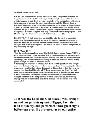 the LORD, to serve other gods;
Ver. 16. God forbid that we should forsake the Lord.] And yet they did thus, not
long after Joshua’s death. It is ordinary with the many headed multitude to turn
with the stream, to tack about to every wind, to be of the same religion with others
their superiors, to keep on the sunny side, wheresoever it be. Thus at Rome in
Dioclesian’s time they were Pagans; in Constantine’s, Christians; in Constantius’s,
Arians; in Julian’s, Apostates; in Jovinian’s, Christians again; and all this within
less than the age of a man. It is therefore "a good thing that the heart be established
with grace," [Hebrews 13:9] that men may "cleave to God with full purpose," [Acts
11:23] being "steadfast and unmovable." [1 Corinthians 15:58]
ELLICOTT, "(16) God forbid that we should forsake the Lord, to serve other
gods.—The feelings of the people are naturally shocked by the bare mention of
apostasy. They will not forsake Jehovah on any account. But their answer only
betrayed their want of intelligence. They missed the point of Joshua’s argument, as
may be seen by his reply.
PETT, "Verse 16-17
‘And the people answered and said, “God forbid that we should forsake YHWH to
serve other gods. For YHWH our God, he it is who brought us and our fathers up
out of the land of Egypt, from the house of bondage, and who did those great signs
in our sight, and preserved us in all the way in which we went, and among all the
people through the midst of whom we passed.” ’
ote the implied reference to Exodus 20:2, ‘I am YHWH your God, who brought
you out of the land of Egypt, out of the house of bondage’ demonstrating that those
words were rooted in their minds. They protested immediately their horror at the
thought that they should forsake YHWH and serve anyone but Him. They had
absorbed the words of Joshua and recognised the truth of what he had said about
YHWH’s continued deliverance, and they acknowledged the wonders He had
wrought, and the way He had preserved them on their journeys, both through
ample provision and protection from their enemies. How then could they serve
anyone else?
17 It was the Lord our God himself who brought
us and our parents up out of Egypt, from that
land of slavery, and performed those great signs
before our eyes. He protected us on our entire
 