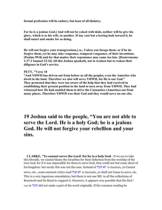 formal profession will he endure; but least of all idolatry.
For he is a jealous God.] And will not be yoked with idols, neither will he give his
glory, which is as his wife, to another. If any cast but a leering look toward it, he
shall smart and smoke for so doing.
He will not forgive your transgressions,] sc., Unless you forego them: or if he do
forgive them, yet he may take vengeance, temporal vengeance, of their inventions;
[Psalms 99:8] and for that matter their repentance may come too late. [Deuteronomy
1:37 2 Samuel 12:16] All this Joshua speaketh, not to weaken but to waken their
diligence in God’s service.
PETT, "Verse 18
“And YHWH has driven out from before us all the peoples, even the Amorites who
dwelt in the land. Therefore we also will serve YHWH, for He is our God.”
They protested that they were too aware of the help that they had received in
establishing their present position in the land to turn away from YHWH. They had
witnessed how He had enabled them to drive the Canaanites (Amorites) out from
many places. Therefore YHWH was their God and they would serve no one else.
19 Joshua said to the people, “You are not able to
serve the Lord. He is a holy God; he is a jealous
God. He will not forgive your rebellion and your
sins.
CLARKE, "Ye cannot serve the Lord: for he is a holy God - If we are to take
this literally, we cannot blame the Israelites for their defection from the worship of the
true God; for if it was impossible for them to serve God, they could not but come short of
his kingdom: but surely this was not the case. Instead of ‫תוכלו‬ ‫לא‬ lo thuchelu, ye Cannot
serve, etc., some eminent critics read ‫תכלו‬ ‫לא‬ lo thechallu, ye shall not Cease to serve, etc.
This is a very ingenious emendation, but there is not one MS. in all the collections of
Kennicott and De Rossi to support it. However, it appears very possible that the first ‫ו‬
vau in ‫תוכלו‬ did not make a part of the word originally. If the common reading be
 
