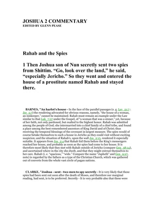 JOSHUA 2 COMME TARY
EDITED BY GLE PEASE
Rahab and the Spies
1 Then Joshua son of un secretly sent two spies
from Shittim. “Go, look over the land,” he said,
“especially Jericho.” So they went and entered the
house of a prostitute named Rahab and stayed
there.
BAR ES, "An harlot’s house - In the face of the parallel passages (e. g. Lev_21:7 :
Jer_5:7) the rendering advocated for obvious reasons, namely, “the house of a woman,
an innkeeper,” cannot be maintained. Rahab must remain an example under the Law
similar to that Luk_7:37 under the Gospel, of “a woman that was a sinner,” yet, because
of her faith, not only pardoned, but exalted to the highest honor. Rahab was admitted
among the people of God; she intermarried into a chief family of a chief tribe, and found
a place among the best remembered ancestors of King David and of Christ; thus
receiving the temporal blessings of the covenant in largest measure. The spies would of
course betake themselves to such a house in Jericho as they could visit without exciting
suspicion; and the situation of Rahab’s, upon the wall Jos_2:15, rendered it especially
suitable. It appears from Jos_2:4 that Rahab hid them before the King’s messengers
reached her house, and probably as soon as the spies had come to her house. It is
therefore most likely that they met with Rahab outside of Jericho (compare Gen_38:14),
and ascertained where in the city she dwelt, and that they might entrust themselves to
her care. Rahab (i. e. “spacious,” “wide.” Compare the name “Japheth” and Gen_9:27,
note) is regarded by the fathers as a type of the Christian Church, which was gathered
out of converts from the whole vast circle of pagan nations.
CLARKE, "Joshua - sent - two men to spy secretly - It is very likely that these
spies had been sent out soon after the death of Moses, and therefore our marginal
reading, had sent, is to be preferred. Secretly - It is very probable also that these were
 