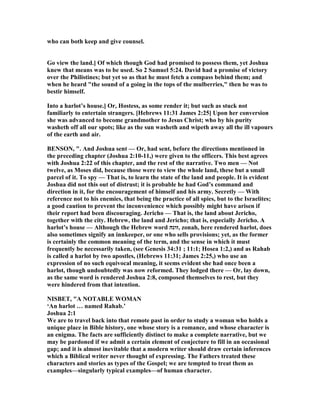 who can both keep and give counsel.
Go view the land.] Of which though God had promised to possess them, yet Joshua
knew that means was to be used. So 2 Samuel 5:24. David had a promise of victory
over the Philistines; but yet so as that he must fetch a compass behind them; and
when he heard "the sound of a going in the tops of the mulberries," then he was to
bestir himself.
Into a harlot’s house.] Or, Hostess, as some render it; but such as stuck not
familiarly to entertain strangers. [Hebrews 11:31 James 2:25] Upon her conversion
she was advanced to become grandmother to Jesus Christ; who by his purity
washeth off all our spots; like as the sun washeth and wipeth away all the ill vapours
of the earth and air.
BE SO , ". And Joshua sent — Or, had sent, before the directions mentioned in
the preceding chapter (Joshua 2:10-11,) were given to the officers. This best agrees
with Joshua 2:22 of this chapter, and the rest of the narrative. Two men — ot
twelve, as Moses did, because those were to view the whole land, these but a small
parcel of it. To spy — That is, to learn the state of the land and people. It is evident
Joshua did not this out of distrust; it is probable he had God’s command and
direction in it, for the encouragement of himself and his army. Secretly — With
reference not to his enemies, that being the practice of all spies, but to the Israelites;
a good caution to prevent the inconvenience which possibly might have arisen if
their report had been discouraging. Jericho — That is, the land about Jericho,
together with the city. Hebrew, the land and Jericho; that is, especially Jericho. A
harlot’s house — Although the Hebrew word ‫,זונה‬ zonah, here rendered harlot, does
also sometimes signify an innkeeper, or one who sells provisions; yet, as the former
is certainly the common meaning of the term, and the sense in which it must
frequently be necessarily taken, (see Genesis 34:31 ; 11:1; Hosea 1:2,) and as Rahab
is called a harlot by two apostles, (Hebrews 11:31; James 2:25,) who use an
expression of no such equivocal meaning, it seems evident she had once been a
harlot, though undoubtedly was now reformed. They lodged there — Or, lay down,
as the same word is rendered Joshua 2:8, composed themselves to rest, but they
were hindered from that intention.
ISBET, "A OTABLE WOMA
‘An harlot … named Rahab.’
Joshua 2:1
We are to travel back into that remote past in order to study a woman who holds a
unique place in Bible history, one whose story is a romance, and whose character is
an enigma. The facts are sufficiently distinct to make a complete narrative, but we
may be pardoned if we admit a certain element of conjecture to fill in an occasional
gap; and it is almost inevitable that a modern writer should draw certain inferences
which a Biblical writer never thought of expressing. The Fathers treated these
characters and stories as types of the Gospel; we are tempted to treat them as
examples—singularly typical examples—of human character.
 