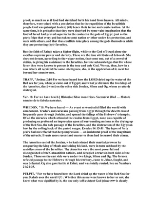proof, as much so as if God had stretched forth his hand from heaven. All minds,
therefore, were seized with a conviction that in the expedition of the Israelitish
people God was principal leader; (40) hence their terror and consternation. At the
same time, it is probable that they were deceived by some vain imagination that the
God of Israel had proved superior in the contest to the gods of Egypt; just as the
poets feign that every god has taken some nation or other under his protection, and
wars with others, and that thus conflicts take place among the gods themselves while
they are protecting their favorites.
But the faith of Rahab takes a higher flight, while to the God of Israel alone she
ascribes supreme power and eternity. These are the true attributes of Jehovah. She
does not dream, according to the vulgar notion, that some one, out of a crowd of
deities, is giving his assistance to the Israelites, but she acknowledges that He whose
favor they were known to possess is the true and only God. We see, then, how in a
case where all received the same intelligence, she, in the application of it, went far
beyond her countrymen.
TRAPP, "Joshua 2:10 For we have heard how the LORD dried up the water of the
Red sea for you, when ye came out of Egypt; and what ye did unto the two kings of
the Amorites, that [were] on the other side Jordan, Sihon and Og, whom ye utterly
destroyed.
Ver. 10. For we have heard.] Historiae fidae monitrices. Succurrat illud … Mutato
nomine de te fabula narratur.
WHEDO , "10. We have heard — An event so wonderful filled the world with
amazement. Traders and caravans passing from Egypt through the deserts would
frequently pass through Jericho, and spread the tidings of the Hebrews’ triumphs.
Of all the miracles which attended the exodus from Egypt, none was capable of
producing so profound an impression upon all surrounding nations as the drying up
of the Red Sea, the safe passage of the Israelites, and the destruction of the Egyptian
host by the rolling back of the parted surges. Exodus 14:15-31. The lapse of forty
years had not effaced that deep impression — an incidental proof of the magnitude
of the miracle. Events more recent and nearer to them had increased their alarm.
The Amorites east of the Jordan, who had evinced their martial prowess by
conquering the king of Moab and seizing his land, were in turn subdued by the
resistless arms of the Israelites. The Amorites were the most powerful and
distinguished of the Canaanitish nations, and occupied a tract on both sides of the
Jordan. Those on the east side were under two kings, Sihon and Og. The former
refused passage to the Hebrews through his territory, came to Jahaz, fought, and
was defeated. Og also gave battle at Edrei, and was totally routed. See on umbers
21:21-35.
PULPIT, "For we have heard how the Lord dried up the water of the Red Sea for
you. Rahab uses the word ‫ָה‬‫ו‬ֹ ‫ְה‬‫י‬ . Whether this name were known to her or not, she
knew what was signified by it, the one only self-existent God (since ‫יהוה‬ is clearly
 