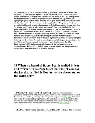 derived from ‫ָה‬‫י‬ָ‫ה‬ or ‫ָה‬‫ו‬ָ‫ה‬ to be), the Author of all things, visible and invisible (see
Joshua 2:11). The Red Sea. Brugsch, in his 'History of Egypt,' denies that ‫ַם־סוּף‬‫י‬
should be rendered 'Red Sea,' and affirms that this error of the LXX. interpreters
has been the source of endless misapprehensions. ‫ַם־סוּף‬‫י‬ is an Egyptian word
signifying flags or rushes, which abound not only in the Red Sea, but in the marshes
on the shores of the Mediterranean, as, in fact, in all low-lying lands. It is here,
according to Brugsch, in a treacherous and well-nigh impassable country, near that
Serbonian bog, "where armies whole have sunk", that we are to look for the
victorious passage of Moses, and the destruction of Pharaoh and his host. The ‫סוּף‬ or
rushes were to be found in the ile, as Exodus 2:9, Exodus 2:5 shows (cf. Isaiah
19:6). So that ‫ַם־סוּף‬‫י‬ by no means necessarily implies the Red Sea. Yet on the other
hand we may remember, with the Edinburgh Reviewer, that the coastline of
Palestine and of the delta of the ile has undergone considerable changes during the
historic period, and that the land has, during that period, largely encroached on the
sea. Sihon and Og. As we read in umber 21. and Deuteronomy 2:1-37;
Deuteronomy 3:1-29. Whom ye utterly destroyed. Rather, devoted to utter
destruction (see Joshua 6:21). Rahab seems to be aware that the extermination of
these nations was in fulfilment of a Divine sentence.
11 When we heard of it, our hearts melted in fear
and everyone’s courage failed because of you, for
the Lord your God is God in heaven above and on
the earth below.
BAR ES, "The Lord your God, he is God - From the rumour of God’s
miraculous interpositions Rahab believed, and makes the self-same confession to which
Moses endeavors to bring Israel by rehearsing similar arguments Deu_4:39. Rahab had
only heard of what Israel had experienced. Her faith then was ready. It is noteworthy,
too, that the same reports which work faith and conversion in the harlot, cause only
terror and astonishment among her countrymen. (Compare Luk_8:37-39.)
CLARKE, "He is God in heaven above, and to earth beneath - This confession
 