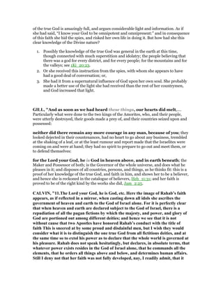 of the true God is amazingly full, and argues considerable light and information. As if
she had said, “I know your God to be omnipotent and omnipresent:” and in consequence
of this faith she hid the spies, and risked her own life in doing it. But how had she this
clear knowledge of the Divine nature?
1. Possibly the knowledge of the true God was general in the earth at this time,
though connected with much superstition and idolatry; the people believing that
there was a god for every district, and for every people; for the mountains and for
the valleys; see 1Ki_20:23.
2. Or she received this instruction from the spies, with whom she appears to have
had a good deal of conversation; or,
3. She had it from a supernatural influence of God upon her own soul. She probably
made a better use of the light she had received than the rest of her countrymen,
and God increased that light.
GILL, "And as soon as we had heard these things, our hearts did melt,....
Particularly what were done to the two kings of the Amorites, who, and their people,
were utterly destroyed, their goods made a prey of, and their countries seized upon and
possessed:
neither did there remain any more courage in any man, because of you; they
looked dejected in their countenances, had no heart to go about any business, trembled
at the shaking of a leaf, or at the least rumour and report made that the Israelites were
coming on and were at hand; they had no spirit to prepare to go out and meet them, or
to defend themselves:
for the Lord your God, he is God in heaven above, and in earth beneath; the
Maker and Possessor of both; is the Governor of the whole universe, and does what he
pleases in it; and disposes of all countries, persons, and things, as he thinks fit: this is a
proof of her knowledge of the true God, and faith in him, and shows her to be a believer,
and hence she is reckoned in the catalogue of believers, Heb_11:31; and her faith is
proved to be of the right kind by the works she did, Jam_2:25.
CALVI , "11.The Lord your God, he is God, etc. Here the image of Rahab’s faith
appears, as if reflected in a mirror, when casting down all idols she ascribes the
government of heaven and earth to the God of Israel alone. For it is perfectly clear
that when heaven and earth are declared subject to the God of Israel, there is a
repudiation of all the pagan fictions by which the majesty, and power, and glory of
God are portioned out among different deities; and hence we see that it is not
without cause that two Apostles have honored Rahab’s conduct with the title of
faith This is sneered at by some proud and disdainful men, but I wish they would
consider what it is to distinguish the one true God from all fictitious deities, and at
the same time so to extol his power as to declare that the whole world is governed at
his pleasure. Rahab does not speak hesitatingly, but declares, in absolute terms, that
whatever power exists resides in the God of Israel alone, that he commands all the
elements, that he orders all things above and below, and determines human affairs.
Still I deny not that her faith was not fully developed, nay, I readily admit, that it
 