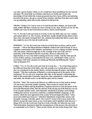 was only a germ of piety which, as yet, would have been insufficient for her eternal
salvation. We must hold, nevertheless, that however feeble and slender the
knowledge of God which the woman possessed may have been, still in surrendering
herself to his power, she gives a proof of her election, and that from that seed a faith
was germinating which afterwards attained its full growth.
TRAPP, "Joshua 2:11 And as soon as we had heard [these things], our hearts did
melt, neither did there remain any more courage in any man, because of you: for the
LORD your God, he [is] God in heaven above, and in earth beneath.
Ver. 11. For the Lord your God, he is God.] As for our idols, they are very vanities,
and cannot deliver us. The Tyrians, afraid their Apollo should forsake them at that
time when Alexander besieged their city, chained and nailed that idol to a post, that
they might be sure of it; but all would not do.
WHEDO , "11. For the Lord your God, he is God in heaven above, and in earth
beneath — This is the full profession of Rahab’s faith in the God of Israel. It was a
complete renunciation of her idolatry and harlotry. It was a change in belief, feeling,
will, and action, which brought her to the worship of the true God, and to a
maternity of the Messiah in David’s royal line. However alloyed by one
imperfection, it was a true faith working out its true results. And the wide-spread
terror of these nations, as described in the last verse, and Rahab’s faith, were in
accordance with God’s purpose in raising up Pharaoh and diffusing his “name.”
ote on Romans 9:17.
COKE, "Ver. 11. For the Lord your God, he is God, &c.— "Is a God whose power,
far different from that of the idols, who only preside over certain places of which
they are considered as the tutelar deities, extends through all nature, and hath no
bounds." This fine confession of Rahab is a convincing proof of the purity of her
sentiments. We are not to be surprised, after this, at the apostle's celebrating the
faith of this memorable Canaanite; much less, that, animated by a faith so judicious
and noble, she should receive as she did the spies sent by Joshua.
PULPIT, "Melt. The word in the Hebrew is a different one to that used in Joshua
2:9, but it has a precisely similar meaning. There seems no reason why the
destruction of Sihon and Og should have inspired such terror into the hearts of the
powerful Phoenician tribes. But the miracle of the drying up of the Red Sea was an
event of quite another order, and eminently calculated to produce such feelings.
othing but such an occurrence could have explained Rahab's language, or the
anxiety which the near approach of the armies of Israel inspired in those "cities,
great and walled up to heaven," with their inhabitants of giant-like stature and
strength. Courage. Literally, spirit. The word ַ‫ח‬‫רוּ‬ seems to have been used in the
Hebrew in just the same senses as our word spirit, and it signified wind also (see 1
Kings 10:5). For the Lord your God, he is God. Literally, for Jehovah your God.
This declaration, bearing in mind the circumstances of the person who uttered it, is
as remarkable as St. Peter's, "Thou art the Christ, the Son of the living God." How
 