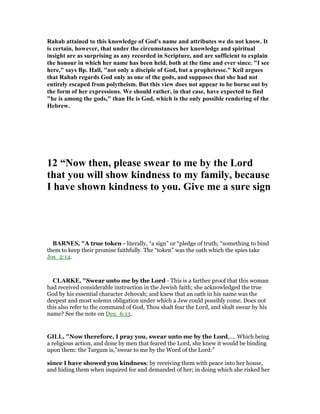 Rahab attained to this knowledge of God's name and attributes we do not know. It
is certain, however, that under the circumstances her knowledge and spiritual
insight are as surprising as any recorded in Scripture, and are sufficient to explain
the honour in which her name has been held, both at the time and ever since. "I see
here," says Bp. Hall, "not only a disciple of God, but a prophetesse." Keil argues
that Rahab regards God only as one of the gods, and supposes that she had not
entirely escaped from polytheism. But this view does not appear to be borne out by
the form of her expressions. We should rather, in that case, have expected to find
"he is among the gods," than He is God, which is the only possible rendering of the
Hebrew.
12 “ ow then, please swear to me by the Lord
that you will show kindness to my family, because
I have shown kindness to you. Give me a sure sign
BAR ES, "A true token - literally, “a sign” or “pledge of truth; “something to bind
them to keep their promise faithfully. The “token” was the oath which the spies take
Jos_2:14.
CLARKE, "Swear unto me by the Lord - This is a farther proof that this woman
had received considerable instruction in the Jewish faith; she acknowledged the true
God by his essential character Jehovah; and knew that an oath in his name was the
deepest and most solemn obligation under which a Jew could possibly come. Does not
this also refer to the command of God, Thou shalt fear the Lord, and shalt swear by his
name? See the note on Deu_6:13.
GILL, "Now therefore, I pray you, swear unto me by the Lord,.... Which being
a religious action, and done by men that feared the Lord, she knew it would be binding
upon them: the Targum is,"swear to me by the Word of the Lord:"
since I have showed you kindness; by receiving them with peace into her house,
and hiding them when inquired for and demanded of her; in doing which she risked her
 