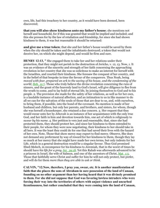 own, life, had this treachery to her country, as it would have been deemed, been
discovered;
that you will also show kindness unto my father's house; she mentions not
herself and household, for if this was granted that would be implied and included; and
this she presses for by the law of retaliation and friendship, for since she had shown
kindness to them, it was but reasonable it should be returned:
and give me a true token; that she and her father's house would be saved by them
when the city should be taken and the inhabitants destroyed; a token that would not
deceive her, on which she might depend, and would be firm and sure.
HE RY 12-13, " She engaged them to take her and her relations under their
protection, that they might not perish in the destruction of Jericho, v. 12, 13. Now, 1. It
was an evidence of the sincerity and strength of her faith concerning the approaching
revolution in her country that she was so solicitous to make an interest for herself with
the Israelites, and courted their kindness. She foresaw the conquest of her country, and
in the belief of that bespoke in time the favour of the conquerors. Thus Noah, being
moved with fear, prepared an ark to the saving of his house, and the condemning of the
world, Heb_11:7. Those who truly believe the divine revelation concerning the ruin of
sinners, and the grant of the heavenly land to God's Israel, will give diligence to flee from
the wrath to come, and to lay hold of eternal life, by joining themselves to God and to his
people. 2. The provision she made for the safety of her relations, as well as for her own,
is a laudable instance of natural affection, and an intimation to us in like manner to do
all we can for the salvation of the souls of those that are dear to us, and, with ourselves,
to bring them, if possible, into the bond of the covenant. No mention is made of her
husband and children, but only her parents, and brothers, and sisters, for whom, though
she was herself a housekeeper, she retained a due concern. 3. Her request that they
would swear unto her by Jehovah is an instance of her acquaintance with the only true
God, and her faith in him and devotion towards him, one act of which is religiously to
swear by his name. 4. Her petition is very just and reasonable, that, since she had
protected them, they should protect her, and since her kindness to them extended to
their people, for whom they were now negotiating, their kindness to her should take in
all hers. It was the least they could do for one that had saved their lives with the hazard
of her own. Note, Those that show mercy may expect to find mercy. Observe, She does
not demand any preferment by way of reward for her kindness to them, though they lay
so much at her mercy that she might have made her own terms, but only indents for her
Life, which in a general destruction would be a singular favour. Thus God promised
Ebed-Melech, in recompence for his kindness to Jeremiah, that in the worst of times he
should have his life for a prey, Jer_39:18. Yet this Rahab was afterwards advanced to be
a princess in Israel, the wife of Salmon, and one of the ancestors of Christ, Mat_1:5.
Those that faithfully serve Christ and suffer for him he will not only protect, but prefer,
and will do for them more than they are able to ask or think.
CALVI , "12. ow, therefore, I pray you, swear, etc. It is another manifestation of
faith that she places the sons of Abraham in sure possession of the land of Canaan,
founding on no other argument than her having heard that it was divinely promised
to them. For she did not suppose that God was favoring lawless intruders who were
forcing their way into the territories of others with unjust violence and uncurbed
licentiousness, but rather concluded that they were coming into the land of Canaan,
 