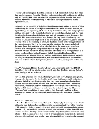 because God had assigned them the dominion of it. It cannot be believed that when
they sought a passage from the Edomites and others, they said nothing as to whither
they were going. ay, those nations were acquainted with the promise which was
made to Abraham, and the memory of which had been again renewed by the
rejection of Esau.
Moreover, in the language of Rahab, we behold that characteristic property of faith
described by the author of the Epistle to the Hebrews, when he calls it a vision, or
sight of things not appearing. (Hebrews 11:1) Rahab is dwelling with her people in a
fortified city: and yet she commits her life to her terrified guests, just as if they had
already gained possession of the land, and had full power to save or destroy as they
pleased. This voluntary surrender was, in fact, the very same as embracing the
promise of God, and casting herself on his protection. She, moreover, exacts an oath,
because often, in the storming of cities, the heat and tumult of the struggle shook off
the remembrance of duty. In the same way she mentions the kindness she had
shown to them, that gratitude might stimulate them the more to perform their
promise. For although the obligation of the oath ought of itself to have been
effectual, it would have been doubly base and inhumane not to show gratitude to a
hostess to whom they owed deliverance. Rahab shows the kindliness of her
disposition, in her anxiety about her parents and kindred. This is, indeed, natural;
but many are so devoted to themselves, that children hesitate not to ransom their
own lives by the death of their parents, instead of exerting courage and zeal to save
them.
TRAPP, "Joshua 2:12 ow therefore, I pray you, swear unto me by the LORD,
since I have shewed you kindness, that ye will also shew kindness unto my father’s
house, and give me a true token:
Ver. 12. And give me a true token.] Sυσσηµον, as Mark 14:44. Signum consignans,
de composito datum. As for the familiar conference that here passed betwixt these
spies and Rahab, we need not question how they could so easily understand one
another, being of two several nations. For, first, the language of the Canaanites,
Phoenicians, Philistines, differed not much from the Hebrew, which Jerome (a)
rightly calleth Omnium linguarum matricem, the mother tongue. See Plautus in
"Paenulo," act v. And then, it is not unlikely that these spies had learned the
language of Canaan, by conversing with those conquered Amorites on this side
Jordan.
BE SO , "Verse 12-13
Joshua 2:12-13. Swear unto me by the Lord — Hebrew, by Jehovah, your God, who
is the only true God: so she owns his worship, one eminent act whereof is, swearing
by his name. My father’s house — My near kindred, which she particularly names,
(Joshua 2:13,) husband and children, it seems, she had none. And for herself it was
needless to speak, it being a plain and undeniable duty to save their preserver. True
tokens — Either an assurance that you will preserve me and mine from the common
ruin, or a token which I may produce as a witness of this agreement, and a means of
 