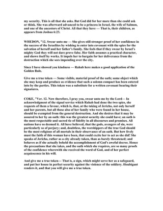 my security. This is all that she asks. But God did for her more than she could ask
or think. She was afterward advanced to be a princess in Israel, the wife of Salmon,
and one of the ancestors of Christ. All that they have — That is, their children, as
appears from Joshua 6:23.
WHEDO , "12. Swear unto me — She gives still stronger proof of her confidence in
the success of the Israelites by wishing to enter into covenant with the spies for the
salvation of herself and her father’s family. She feels that if they swear by Israel’s
mighty God they will not dare prove false. Her faith assumes a practical character,
and shows itself by works. It impels her to bargain for her deliverance from the
destruction which she sees impending over the city.
Since I have showed you kindness — Rahab here makes a good application of the
Golden Rule.
Give me a true token — Some visible, material proof of the oath; some object which
she may keep and produce as evidence that such a solemn compact has been entered
into by the parties. This token was a substitute for a written covenant bearing their
signatures.
COKE, "Ver. 12. ow therefore, I pray you, swear unto me by the Lord— In
acknowledgment of the signal service which Rahab had done the two spies, she
requests of them a favour, which is, that, at the taking of Jericho, not only herself
and her parents, but all those also of her family who were found in her house,
should be exempted from the general destruction. And she desires that it may be
assured to her by an oath: this was the greatest security she could have; an oath is
the most respectable and sacred tie of fidelity in all discourses and promises. All
nations have so deemed it. All have believed, that the gods, avengers of sin, were
particularly so of perjury; and, doubtless, the worshippers of the true God should
be the most religious of all mortals in their observance of an oath. But how lively
must the faith of this woman have been, that could excite her to act as she did! She
speaks of Jericho, rather as a city already taken, than as barely threatened; and
behaves as if she actually beheld the accomplishment of God's aweful decree. Hence
the precautions that she takes, and the oath which she requires, are so many proofs
of the confidence wherewith she received the word of God, and of her perfect
acquiescence in his will.
And give me a true token— That is, a sign, which might serve her as a safeguard,
and put her house in perfect security against the violence of the soldiery. Houbigant
renders it, and that you will give me a true token.
 