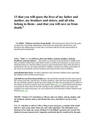 13 that you will spare the lives of my father and
mother, my brothers and sisters, and all who
belong to them—and that you will save us from
death.”
CLARKE, "Deliver our lives from death - She had learned, either from the spies
or otherwise, that all the inhabitants of the land were doomed to destruction, and
therefore she obliges them to enter into a covenant with her for the preservation of
herself and her household.
GILL, "And that ye will save alive my father, and my mother, and my
brethren, and my sisters,.... She makes no mention of any husband or children she
had, as harlots seldom have, and which seems to confirm her character as such; and so
Abarbinel observes, that her father's house is only mentioned to tell us that she had no
husband, for she was an harlot and had no children, and puts her father and mother in
the room of an husband, and her brethren and sisters in the room of children:
and all that they have; not their substance only, but their children more especially,
the children of her brethren and sisters:
and deliver our lives from death; here she manifestly includes herself, and requests
the saving of her life, and the lives of all her relations, when she knew the inhabitants of
the city would be all put to death upon the taking of it: thus she provided for the safety of
her family, as Noah in another case and manner did, Heb_11:7; and indeed seemed more
concerned for them than for herself; and thus souls sensible of their own estate and
condition, by nature and grace, are very solicitous for the salvation of their relations and
friends, Rom_9:3.
TRAPP, "Joshua 2:13 And [that] ye will save alive my father, and my mother, and
my brethren, and my sisters, and all that they have, and deliver our lives from
death.
Ver. 13. And that ye will save alive.] Man is ζωον φιλοζωον, a creature that would
fain live, said Aesop. Quis vitam non vult? said Augustine. The Gibeonites were
desirous to live upon any terms. [Joshua 9:3-14] Rahab’s greatest care was for her
kindred, because unconverted. Augustine professeth that he would not for the gain
 