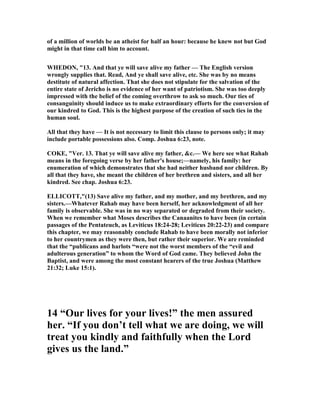 of a million of worlds be an atheist for half an hour: because he knew not but God
might in that time call him to account.
WHEDO , "13. And that ye will save alive my father — The English version
wrongly supplies that. Read, And ye shall save alive, etc. She was by no means
destitute of natural affection. That she does not stipulate for the salvation of the
entire state of Jericho is no evidence of her want of patriotism. She was too deeply
impressed with the belief of the coming overthrow to ask so much. Our ties of
consanguinity should induce us to make extraordinary efforts for the conversion of
our kindred to God. This is the highest purpose of the creation of such ties in the
human soul.
All that they have — It is not necessary to limit this clause to persons only; it may
include portable possessions also. Comp. Joshua 6:23, note.
COKE, "Ver. 13. That ye will save alive my father, &c.— We here see what Rahab
means in the foregoing verse by her father's house;—namely, his family: her
enumeration of which demonstrates that she had neither husband nor children. By
all that they have, she meant the children of her brethren and sisters, and all her
kindred. See chap. Joshua 6:23.
ELLICOTT,"(13) Save alive my father, and my mother, and my brethren, and my
sisters.—Whatever Rahab may have been herself, her acknowledgment of all her
family is observable. She was in no way separated or degraded from their society.
When we remember what Moses describes the Canaanites to have been (in certain
passages of the Pentateuch, as Leviticus 18:24-28; Leviticus 20:22-23) and compare
this chapter, we may reasonably conclude Rahab to have been morally not inferior
to her countrymen as they were then, but rather their superior. We are reminded
that the “publicans and harlots “were not the worst members of the “evil and
adulterous generation” to whom the Word of God came. They believed John the
Baptist, and were among the most constant hearers of the true Joshua (Matthew
21:32; Luke 15:1).
14 “Our lives for your lives!” the men assured
her. “If you don’t tell what we are doing, we will
treat you kindly and faithfully when the Lord
gives us the land.”
 