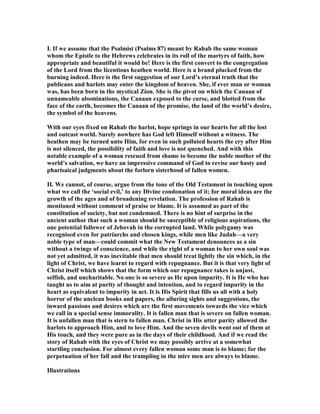 I. If we assume that the Psalmist (Psalms 87) meant by Rahab the same woman
whom the Epistle to the Hebrews celebrates in its roll of the martyrs of faith, how
appropriate and beautiful it would be! Here is the first convert to the congregation
of the Lord from the licentious heathen world. Here is a brand plucked from the
burning indeed. Here is the first suggestion of our Lord’s eternal truth that the
publicans and harlots may enter the kingdom of heaven. She, if ever man or woman
was, has been born in the mystical Zion. She is the pivot on which the Canaan of
unnameable abominations, the Canaan exposed to the curse, and blotted from the
face of the earth, becomes the Canaan of the promise, the land of the world’s desire,
the symbol of the heavens.
With our eyes fixed on Rahab the harlot, hope springs in our hearts for all the lost
and outcast world. Surely nowhere has God left Himself without a witness. The
heathen may be turned unto Him, for even in such polluted hearts the cry after Him
is not silenced, the possibility of faith and love is not quenched. And with this
notable example of a woman rescued from shame to become the noble mother of the
world’s salvation, we have an impressive command of God to revise our hasty and
pharisaical judgments about the forlorn sisterhood of fallen women.
II. We cannot, of course, argue from the tone of the Old Testament in touching upon
what we call the ‘social evil,’ to any Divine condonation of it; for moral ideas are the
growth of the ages and of broadening revelation. The profession of Rahab is
mentioned without comment of praise or blame. It is assumed as part of the
constitution of society, but not condemned. There is no hint of surprise in the
ancient author that such a woman should be susceptible of religious aspirations, the
one potential follower of Jehovah in the corrupted land. While polygamy was
recognised even for patriarchs and chosen kings, while men like Judah—a very
noble type of man—could commit what the ew Testament denounces as a sin
without a twinge of conscience, and while the right of a woman to her own soul was
not yet admitted, it was inevitable that men should treat lightly the sin which, in the
light of Christ, we have learnt to regard with repugnance. But it is that very light of
Christ itself which shows that the form which our repugnance takes is unjust,
selfish, and uncharitable. o one is so severe as He upon impurity. It is He who has
taught us to aim at purity of thought and intention, and to regard impurity in the
heart as equivalent to impurity in act. It is His Spirit that fills us all with a holy
horror of the unclean books and papers, the alluring sights and suggestions, the
inward passions and desires which are the first movements towards the vice which
we call in a special sense immorality. It is fallen man that is severe on fallen woman.
It is unfallen man that is stern to fallen man. Christ in His utter purity allowed the
harlots to approach Him, and to love Him. And the seven devils went out of them at
His touch, and they were pure as in the days of their childhood. And if we read the
story of Rahab with the eyes of Christ we may possibly arrive at a somewhat
startling conclusion. For almost every fallen woman some man is to blame; for the
perpetuation of her fall and the trampling in the mire men are always to blame.
Illustrations
 