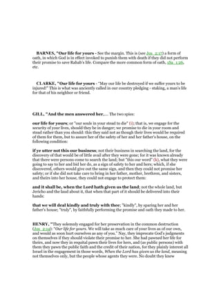 BAR ES, "Our life for yours - See the margin. This is (see Jos_2:17) a form of
oath, in which God is in effect invoked to punish them with death if they did not perform
their promise to save Rahab’s life. Compare the more common form of oath, 1Sa_1:26,
etc.
CLARKE, "Our life for yours - “May our life be destroyed if we suffer yours to be
injured!” This is what was anciently called in our country pledging - staking, a man’s life
for that of his neighbor or friend.
GILL, "And the men answered her,.... The two spies:
our life for yours; or "our souls in your stead to die" (i); that is, we engage for the
security of your lives, should they be in danger; we promise to die in your room and
stead rather than you should: this they said not as though their lives would be required
of them for them, but to assure her of the safety of her and her father's house, on the
following condition:
if ye utter not this our business; not their business in searching the land, for the
discovery of that would be of little avail after they were gone; for it was known already
that there were persons come to search the land; but "this our word" (k), what they were
going to say to her and bid her do, as a sign of safety to her and hers; which, if she
discovered, others would give out the same sign, and then they could not promise her
safety; or if she did not take care to bring in her father, mother, brethren, and sisters,
and theirs into her house, they could not engage to protect them:
and it shall be, when the Lord hath given us the land; not the whole land, but
Jericho and the laud about it, that when that part of it should be delivered into their
hands:
that we will deal kindly and truly with thee; "kindly", by sparing her and her
father's house; "truly", by faithfully performing the promise and oath they made to her.
HE RY, "They solemnly engaged for her preservation in the common destruction
(Jos_2:14): “Our life for yours. We will take as much care of your lives as of our own,
and would as soon hurt ourselves as any of you.” Nay, they imprecate God's judgments
on themselves if they should violate their promise to her. She had pawned her life for
theirs, and now they in requital pawn their lives for hers, and (as public persons) with
them they pawn the public faith and the credit of their nation, for they plainly interest all
Israel in the engagement in those words, When the Lord has given us the land, meaning
not themselves only, but the people whose agents they were. No doubt they knew
 
