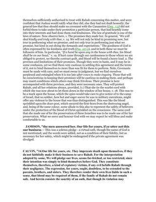 themselves sufficiently authorized to treat with Rahab concerning this matter, and were
confident that Joshua would ratify what they did, else they had not dealt honestly; the
general law that they should make no covenant with the Canaanites (Deu_7:2) did not
forbid them to take under their protection a particular person, that had heartily come
into their interests and had done them real kindnesses. The law of gratitude is one of the
laws of nature. Now observe here, 1. The promises they made her. In general, “We will
deal kindly and truly with thee, v. 14. We will not only be kind in promising now, but
true in performing what we promise; and not only true in performing just what we
promise, but kind in out-doing thy demands and expectations.” The goodness of God is
often expressed by his kindness and truth (Psa_117:2), and in both these we must be
followers of him. In particular, “If a hand be upon any in the house with thee, his blood
shall be on our head,” v. 19. If hurt come through our carelessness to those whom we are
obliged to protect, we thereby contract guilt, and blood will be found a heavy load. 2. The
provisos and limitations of their promises. Though they were in haste, and it may be in
some confusion, yet we find them very cautious in settling this agreement and the terms
of it, not to bind themselves to more than was fit for them to perform. Note, Covenants
must be made with care, and we must swear in judgment, lest we find ourselves
perplexed and entangled when it is too late after vows to make enquiry. Those that will
be conscientious in keeping their promises will be cautious in making them, and perhaps
may insert conditions which others may think frivolous. Their promise is here
accompanied with three provisos, and they were necessary ones. They will protect
Rahab, and all her relations always, provided, (1.) That she tie the scarlet cord with
which she was now about to let them down in the window of her house, v. 18. This was to
be a mark upon the house, which the spies would take care to give notice of to the camp
of Israel, that no soldier, how hot and eager soever he was in military executions, might
offer any violence to the house that was thus distinguished. This was like the blood
sprinkled upon the door-post, which secured the first-born from the destroying angel,
and, being of the same colour, some allude to this also to represent the safety of believers
under the protection of the blood of Christ sprinkled on the conscience. The same cord
that she made use of for the preservation of these Israelites was to be made use of for her
preservation. What we serve and honour God with we may expect he will bless and make
comfortable to us.
JAMISO , "the men answered her, Our life for yours, if ye utter not this
our business — This was a solemn pledge - a virtual oath, though the name of God is
not mentioned; and the words were added, not as a condition of their fidelity, but as
necessary for her safety, which might be endangered if the private agreement was
divulged.
CALVI , "14.Our life for yours, etc. They imprecate death upon themselves, if they
do not faithfully make it their business to save Rahab. For the interpretation
adopted by some, We will pledge our lives, seems far-fetched, or too restricted, since
their intention was simply to bind themselves before God. They constitute
themselves, therefore, a kind of expiatory victims, if any evil befalls Rahab through
their negligence. The expression, for yours, ought, doubtless, to be extended to the
parents, brothers, and sisters. They therefore render their own lives liable in such a
sense, that blood may be required of them, if the family of Rahab do not remain
safe. And herein consists the sanctity of an oath, that though its violation may
 
