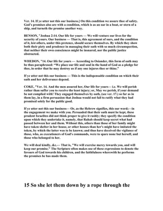 Ver. 14. If ye utter not this our business.] On this condition we assure thee of safety.
God’s promises also are with a condition, which is as an oar in a boat, or stern of a
ship, and turneth the promise another way.
BE SO , "Joshua 2:14. Our life for yours — We will venture our lives for the
security of yours. Our business — That is, this agreement of ours, and the condition
of it, lest others, under this pretence, should secure themselves. By which they show
both their piety and prudence in managing their oath with so much circumspection,
that neither their own consciences might be insnared, nor the public justice
obstructed.
WHEDO , "14. Our life for yours — According to Osiander, this form of oath may
be thus paraphrased: “We place our life and soul in the hand of God as a pledge for
thee, in order that he may destroy us if any one injures thee or thine.”
If ye utter not this our business — This is the indispensable condition on which their
oath and her deliverance depend.
COKE, "Ver. 14. And the men assured her, Our life for yours— i.e. We will perish
rather than suffer you to receive the least injury; or, May we perish, if your demand
be not complied with! They engaged themselves by oath, (see ver. 17.) so far as in
them lay, in a firm persuasion that Joshua would not fail to ratify what they had
promised solely for the public good.
If ye utter not this our business— Or, as the Hebrew signifies, this our word;—in
the engagement we make with you. Persuaded that their oath must be kept, these
prudent Israelites did not think proper to give it rashly; they specify the condition
upon which they undertake it, namely, that Rahab should keep secret what had
passed between her and them. Without this, others than those of her family might
have taken shelter in her house, or other houses than her's might have imitated the
token, by which the latter was to be known; and thus have deceived the vigilance of
those, who, as executioners of God's commands, were to spare none but herself, and
those who belonged to her.
We will deal kindly, &c.— That is, "We will exercise mercy towards you, and will
keep our promise." The Scripture often makes use of these expressions to denote the
favours of God towards his children, and the faithfulness wherewith he performs
the promises he has made them.
15 So she let them down by a rope through the
 