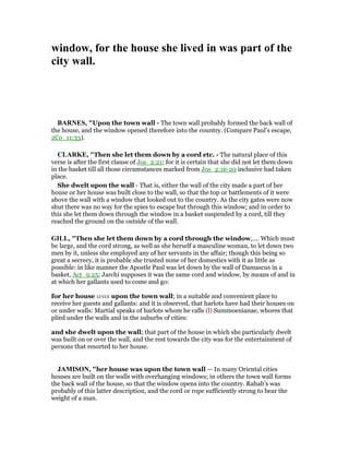 window, for the house she lived in was part of the
city wall.
BAR ES, "Upon the town wall - The town wall probably formed the back wall of
the house, and the window opened therefore into the country. (Compare Paul’s escape,
2Co_11:33).
CLARKE, "Then she let them down by a cord etc. - The natural place of this
verse is after the first clause of Jos_2:21; for it is certain that she did not let them down
in the basket till all those circumstances marked from Jos_2:16-20 inclusive had taken
place.
She dwelt upon the wall - That is, either the wall of the city made a part of her
house or her house was built close to the wall, so that the top or battlements of it were
above the wall with a window that looked out to the country. As the city gates were now
shut there was no way for the spies to escape but through this window; and in order to
this she let them down through the window in a basket suspended by a cord, till they
reached the ground on the outside of the wall.
GILL, "Then she let them down by a cord through the window,.... Which must
be large, and the cord strong, as well as she herself a masculine woman, to let down two
men by it, unless she employed any of her servants in the affair; though this being so
great a secrecy, it is probable she trusted none of her domestics with it as little as
possible: in like manner the Apostle Paul was let down by the wall of Damascus in a
basket, Act_9:25; Jarchi supposes it was the same cord and window, by means of and in
at which her gallants used to come and go:
for her house was upon the town wall; in a suitable and convenient place to
receive her guests and gallants: and it is observed, that harlots have had their houses on
or under walls: Martial speaks of harlots whom he calls (l) Summoenianae, whores that
plied under the walls and in the suburbs of cities:
and she dwelt upon the wall; that part of the house in which she particularly dwelt
was built on or over the wall, and the rest towards the city was for the entertainment of
persons that resorted to her house.
JAMISO , "her house was upon the town wall — In many Oriental cities
houses are built on the walls with overhanging windows; in others the town wall forms
the back wall of the house, so that the window opens into the country. Rahab’s was
probably of this latter description, and the cord or rope sufficiently strong to bear the
weight of a man.
 