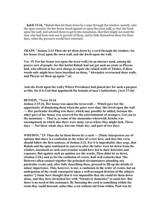 K&D 15-16, "Rahab then let them down by a rope through the window, namely, into
the open country; for her house stood against or upon the town wall, so that she lived
upon the wall, and advised them to get to the mountains, that they might not meet the
men who had been sent out in pursuit of them, and to hide themselves there for three
days, when the pursuers would have returned.
TRAPP, "Joshua 2:15 Then she let them down by a cord through the window: for
her house [was] upon the town wall, and she dwelt upon the wall.
Ver. 15. For her house was upon the town wall.] In an obscure nook, among the
poorer sort of people: for this harlot Rahab had not got such an estate as Phryne
had, who offered at her own charge to repair the ruined walls of Thebes, if these
words only might have been inscribed on them, "Alexander overturned these walls,
and Phryne set them up again." (a)
And she dwelt upon the wall.] Where Providence had placed her for such a purpose
as this: for it is God that appointeth the bounds of men’s habitations. [Acts 17:26]
BE SO , "Verse 15-16
Joshua 2:15-16. Her house was upon the town-wall — Which gave her the
opportunity of dismissing them when the gates were shut. She dwelt upon the wall
— Her particular dwelling was there; which may possibly be added, because the
other part of her house was reserved for the entertainment of strangers. Get you to
the mountain — That is, to some of the mountains wherewith Jericho was
encompassed, in which also there were many caves where they might lurk. Three
days — ot three whole days, but one whole day, and part of two days.
WHEDO , "15. Then she let them downs by a cord — [Many interpreters are of
opinion that there is a confusion in the order of verses here, and that this verse
should follow the first sentence of Joshua 2:21. For it is improbable, they urge, that
Rahab and the spies continued to converse after the latter were let down from the
window, inasmuch as such conversation would have led to their detection and
exposure. But against such an opinion are the words, Thou didst let us down,
(Joshua 2:18;) and as for the confusion of verses, Keil well remarks that “the
Hebrews often connect together the principal circumstances attending any
particular event, and, after fully describing these, proceed to fill up the details of
minor importance. This, however, is nor, a confusion in the order of events, but an
anticipation of the result consequent upon a well-arranged division of the subject-
matter.”] Some have thought that it was impossible that she could let them down
alone, and they have furnished her with “friends or domestics” to assist her. But
there is no need of this assistance. By fastening the cord to something within the
room they could descend, sailor-like, even without aid from within. Paul was let
 