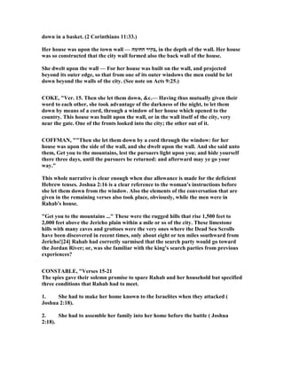 down in a basket. (2 Corinthians 11:33.)
Her house was upon the town wall — ‫החומה‬ ‫,בקיר‬ in the depth of the wall. Her house
was so constructed that the city wall formed also the back wall of the house.
She dwelt upon the wall — For her house was built on the wall, and projected
beyond its outer edge, so that from one of its outer windows the men could be let
down beyond the walls of the city. (See note on Acts 9:25.)
COKE, "Ver. 15. Then she let them down, &c.— Having thus mutually given their
word to each other, she took advantage of the darkness of the night, to let them
down by means of a cord, through a window of her house which opened to the
country. This house was built upon the wall, or in the wall itself of the city, very
near the gate. One of the fronts looked into the city; the other out of it.
COFFMA , ""Then she let them down by a cord through the window: for her
house was upon the side of the wall, and she dwelt upon the wall. And she said unto
them, Get you to the mountains, lest the pursuers light upon you; and hide yourself
there three days, until the pursuers be returned: and afterward may ye go your
way."
This whole narrative is clear enough when due allowance is made for the deficient
Hebrew tenses. Joshua 2:16 is a clear reference to the woman's instructions before
she let them down from the window. Also the elements of the conversation that are
given in the remaining verses also took place, obviously, while the men were in
Rahab's house.
"Get you to the mountains ..." These were the rugged hills that rise 1,500 feet to
2,000 feet above the Jericho plain within a mile or so of the city. These limestone
hills with many caves and grottoes were the very ones where the Dead Sea Scrolls
have been discovered in recent times, only about eight or ten miles southward from
Jericho![24] Rahab had correctly surmised that the search party would go toward
the Jordan River; or, was she familiar with the king's search parties from previous
experiences?
CO STABLE, "Verses 15-21
The spies gave their solemn promise to spare Rahab and her household but specified
three conditions that Rahab had to meet.
1. She had to make her home known to the Israelites when they attacked (
Joshua 2:18).
2. She had to assemble her family into her home before the battle ( Joshua
2:18).
 
