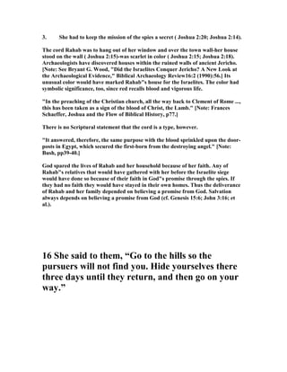 3. She had to keep the mission of the spies a secret ( Joshua 2:20; Joshua 2:14).
The cord Rahab was to hang out of her window and over the town wall-her house
stood on the wall ( Joshua 2:15)-was scarlet in color ( Joshua 2:15; Joshua 2:18).
Archaeologists have discovered houses within the ruined walls of ancient Jericho.
[ ote: See Bryant G. Wood, "Did the Israelites Conquer Jericho? A ew Look at
the Archaeological Evidence," Biblical Archaeology Review16:2 (1990):56.] Its
unusual color would have marked Rahab"s house for the Israelites. The color had
symbolic significance, too, since red recalls blood and vigorous life.
"In the preaching of the Christian church, all the way back to Clement of Rome ...,
this has been taken as a sign of the blood of Christ, the Lamb." [ ote: Frances
Schaeffer, Joshua and the Flow of Biblical History, p77.]
There is no Scriptural statement that the cord is a type, however.
"It answered, therefore, the same purpose with the blood sprinkled upon the door-
posts in Egypt, which secured the first-born from the destroying angel." [ ote:
Bush, pp39-40.]
God spared the lives of Rahab and her household because of her faith. Any of
Rahab"s relatives that would have gathered with her before the Israelite siege
would have done so because of their faith in God"s promise through the spies. If
they had no faith they would have stayed in their own homes. Thus the deliverance
of Rahab and her family depended on believing a promise from God. Salvation
always depends on believing a promise from God (cf. Genesis 15:6; John 3:16; et
al.).
16 She said to them, “Go to the hills so the
pursuers will not find you. Hide yourselves there
three days until they return, and then go on your
way.”
 