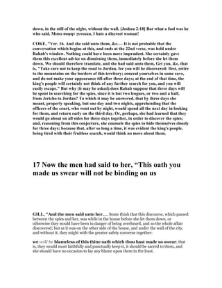 down, in the still of the night, without the wall. [Joshua 2:18] But what a fool was he
who said, Mισω σοφην γυναικα, I hate a discreet woman!
COKE, "Ver. 16. And she said unto them, &c.— It is not probable that the
conversation which begins at this, and ends at the 22nd verse, was held under
Rahab's window. othing could have been more imprudent. She certainly gave
them this excellent advice on dismissing them, immediately before she let them
down. We should therefore translate, and she had said unto them, Get you, &c. that
is, "Take care not to keep the road to Jordan, for you will be discovered: first, retire
to the mountains on the borders of this territory; conceal yourselves in some cave,
and do not make your appearance till after three days; at the end of that time, the
king's people will certainly not think of any further search for you, and you will
easily escape." But why (it may be asked) does Rahab suppose that three days will
be spent in searching for the spies, since it is but two leagues, or two and a half,
from Jericho to Jordan? To which it may be answered, that by three days she
meant, properly speaking, but one day and two nights, apprehending that the
officers of the court, who went out by night, would spend all the next day in looking
for them, and return early on the third day. Or, perhaps, she had learned that they
would go about on all sides for three days together, in order to discover the spies;
and, reasoning from this conjecture, she counsels the spies to hide themselves closely
for three days; because that, after so long a time, it was evident the king's people,
being tired with their fruitless search, would think no more about them.
17 ow the men had said to her, “This oath you
made us swear will not be binding on us
GILL, "And the men said unto her,.... Some think that this discourse, which passed
between the spies and her, was while in the house before she let them down, or
otherwise they would have been in danger of being overheard, and so the whole affair
discovered; but as it was on the other side of the house, and under the wall of the city,
and without it, they might with the greater safety converse together:
we will be blameless of this thine oath which thou hast made us swear; that
is, they would most faithfully and punctually keep it, it should be sacred to them, and
she should have no occasion to lay any blame upon them in the least.
 