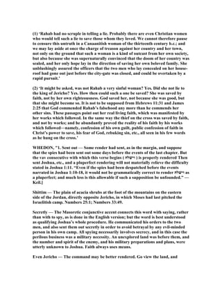 (1) ‘Rahab had no scruple in telling a lie. Probably there are even Christian women
who would tell such a lie to save those whom they loved. We cannot therefore pause
to censure this untruth in a Canaanitish woman of the thirteenth century b.c.; and
we may lay aside at once the charge of treason against her country and her town,
not only on the ground that such a woman is a kind of outcast from her own society,
but also because she was supernaturally convinced that the doom of her country was
sealed, and her only hope lay in the direction of saving her own beloved family. She
unblushingly assured the officers that the two men who lay concealed on her house-
roof had gone out just before the city-gate was closed, and could be overtaken by a
rapid pursuit.’
(2) ‘It might be asked, was not Rahab a very sinful woman? Yes. Did she not lie to
the king of Jericho? Yes. How then could such a one be saved? She was saved by
faith, not by her own righteousness. God saved her, not because she was good, but
that she might become so. It is not to be supposed from Hebrews 11:31 and James
2:25 that God commended Rahab’s falsehood any more than he commends her
other sins. These passages point out her real living faith, which was manifested by
her works which followed. In the same way the thief on the cross was saved by faith,
and not by works; and he abundantly proved the reality of his faith by his works
which followed—namely, confession of his own guilt, public confession of faith in
Christ’s power to save, his fear of God, rebuking sin, etc., all seen in his few words
as he hung on the cross.’
WHEDO , "1. Sent out — Some render had sent, as in the margin, and suppose
that the spies had been sent out some days before the events of the last chapter. But
the vav consecutive with which this verse begins ( ‫וישׁלח‬ ) is properly rendered Then
sent Joshua, etc., and a pluperfect rendering will not materially relieve the difficulty
stated in Joshua 1:11. “Even if the spies had been despatched before the events
narrated in Joshua 1:10-18, it would not be grammatically correct to render ‫וישׁלח‬ as
a pluperfect; and much less is this allowable if such a supposition be unfounded.” —
Keil.]
Shittim — The plain of acacia shrubs at the foot of the mountains on the eastern
side of the Jordan, directly opposite Jericho, in which Moses had last pitched the
Israelitish camp. umbers 25:1; umbers 33:49.
Secretly — The Masoretic conjunctive accent connects this word with saying, rather
than with to spy, as is done in the English version; but the word is best understood
as qualifying Joshua’s whole procedure. He communicated his orders to the two
men, and also sent them out secretly in order to avoid betrayal by any evil-minded
person in his own camp. All spying necessarily involves secrecy, and in this case the
perilous business was a military necessity. An unexplored land was before them, and
the number and spirit of the enemy, and his military preparations and plans, were
utterly unknown to Joshua. Faith always uses means.
Even Jericho — The command may be better rendered. Go view the land, and
 