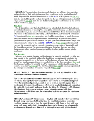 K&D 17-20, "In conclusion, the spies guarded against any arbitrary interpretation
and application of their oath, by imposing three conditions, on the non-fulfilment of
which they would be released from their oath. ‫ה‬ֶ ַ‫ה‬ for ‫ּאת‬ ַ‫ה‬ is to be explained in Jos_2:17
from the fact that the gender is often disregarded in the use of the pronoun (see Ewald, §
183, a.), and in Jos_2:18 from the fact that there the gender is determined by the nomen
rectum (see Ewald, §317, d.).
Jos_2:18
The first condition was, that when the town was taken Rahab should make her house
known to the Israelites, by binding “the cord of this crimson thread,” i.e., this cord made
of crimson thread, in the window from which she had let them down. The demonstrative
“this” leads to the conclusion adopted by Luther and others, that “this cord” is the rope
(‫)חבל‬ mentioned in Jos_2:15, as no other word had been mentioned to which they could
refer; and the fact that nothing has been said about the sign in question being either
given or received, precludes the idea that the spies gave the cord to Rahab for a sign. The
crimson or scarlet colour of the cord (‫י‬ִ‫נ‬ ָ‫שׁ‬ = ‫י‬ִ‫נ‬ ָ‫שׁ‬ ‫ת‬ ַ‫ע‬ ַ‫ּול‬ ; see at Exo_25:4), as the colour of
vigorous life, made this cord an expressive sign of the preservation of Rahab's life and
the lives of her relations. The second condition was, that when the town was taken,
Rahab should collect together her parents, and her brothers and her sisters, into her
own house.
Jos_2:19-20
Whoever went outside the door, his blood should be upon his own head; i.e., if he was
slain outside by the Israelitish soldiers, he should bear his death as his own fault. But
every one who was with her in the house, his blood should fall upon their (the spies')
head, if any hand was against them, i.e., touched them or did them harm (vid., Exo_9:3).
The formula, “his blood be upon his head,” is synonymous with the legal formula, “his
blood be upon him” (Lev_20:9). The third condition (Jos_2:20) is simply a repetition of
the principal condition laid down at the very outset (Jos_2:14).
TRAPP, "Joshua 2:17 And the men said unto her, We [will be] blameless of this
thine oath which thou hast made us swear.
Ver. 17. We will be blameless of this thine oath,] q.d, Great haste though we have,
yet will we clear up the terms whereunto we have sworn, to prevent the danger or
rebut the suspicion of perjury. An oath is not to be taken but with a great deal of
caution and circumspection, [Genesis 24:3-5] not in jest, but in judgment, [Jeremiah
4:2 Isaiah 48:1] not rashly and unadvisedly, [Leviticus 5:4 1 Samuel 14:39; 1 Samuel
14:44] as those that swear in heat and choler, when they should with fear,
[Deuteronomy 10:20] discerning the nature of an oath, the necessity, the conditions
and circumstances
BE SO , "Joshua 2:17. The men said — Or, had said; namely, before she let them
down; it being very improbable either that she would dismiss them before the
condition was agreed on, or that she would discourse with them, or they with her,
about such secret and weighty things after they were let down, when others might
overhear them. Blameless — That is, free from guilt or reproach if it be violated;
 