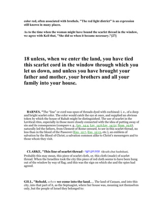 color red, often associated with brothels. "The red light district" is an expression
still known in many places.
As to the time when the woman might have bound the scarlet thread in the window,
we agree with Keil that, "She did so when it became necessary."[27]
18 unless, when we enter the land, you have tied
this scarlet cord in the window through which you
let us down, and unless you have brought your
father and mother, your brothers and all your
family into your house.
BAR ES, "The “line” or cord was spun of threads dyed with cochineal: i. e., of a deep
and bright scarlet color. The color would catch the eye at once, and supplied an obvious
token by which the house of Rahab might be distinguished. The use of scarlet in the
Levitical rites, especially in those more closely connected with the idea of putting away of
sin and its consequences (compare e. g., Lev_14:4, Lev_14:6,Lev_14:51; Num_19:6),
naturally led the fathers, from Clement of Rome onward, to see in this scarlet thread, no
less than in the blood of the Passover (Exo_12:7, Exo_12:13, etc.), an emblem of
salvation by the Blood of Christ; a salvation common alike to Christ’s messengers and to
those whom they visit.
CLARKE, "This line of scarlet thread - ‫השני‬ ‫חוט‬ ‫תקות‬ tikvath chut hashshani.
Probably this may mean, this piece of scarlet cloth, or, this cloth (made) of scarlet
thread. When the Israelites took the city this piece of red cloth seems to have been hung
out of the window by way of flag; and this was the sign on which she and the spies had
agreed.
GILL, "Behold, when we come into the land,.... The land of Canaan, and into this
city, into that part of it, as the Septuagint, where her house was, meaning not themselves
only, but the people of Israel they belonged to:
 