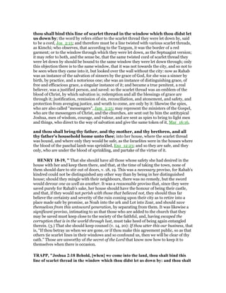thou shall bind this line of scarlet thread in the window which thou didst let
us down by; the word by refers either to the scarlet thread they were let down by, said
to be a cord, Jos_2:15; and therefore must be a line twisted with various scarlet threads,
as Kimchi; who observes, that according to the Targum, it was the border of a red
garment; or to the window through which they were let down, as the Septuagint version;
it may refer to both, and the sense be, that the same twisted cord of scarlet thread they
were let down by should be bound to the same window they were let down through; only
this objection there is to the same window, that it was not towards the city, and so not to
be seen when they came into it, but looked over the wall without the city: now as Rahab
was an instance of the salvation of sinners by the grace of God, for she was a sinner by
birth, by practice, and a notorious one; she was an instance of distinguishing grace, of
free and efficacious grace, a singular instance of it; and became a true penitent, a real
believer, was a justified person, and saved: so the scarlet thread was an emblem of the
blood of Christ, by which salvation is; redemption and all the blessings of grace are
through it; justification, remission of sin, reconciliation, and atonement, and safety, and
protection from avenging justice, and wrath to come, are only by it: likewise the spies,
who are also called "messengers", Jam_2:25; may represent the ministers of the Gospel,
who are the messengers of Christ, and the churches, are sent out by him the antitypical
Joshua, men of wisdom, courage, and valour, and are sent as spies to bring to light men
and things, who direct to the way of salvation and give the same token of it, Mar_16:16,
and thou shall bring thy father, and thy mother, and thy brethren, and all
thy father's household home unto thee; into her house, where the scarlet thread
was bound, and where only they would be safe, as the Israelites were in the houses where
the blood of the paschal lamb was sprinkled, Exo_12:23; and so they are safe, and they
only, who are under the blood of sprinkling, and partake of the virtue of it.
HE RY 18-19, " That she should have all those whose safety she had desired in the
house with her and keep them there, and that, at the time of taking the town, none of
them should dare to stir out of doors, v. 18, 19. This was a necessary proviso, for Rahab's
kindred could not be distinguished any other way than by being in her distinguished
house; should they mingle with their neighbours, there was no remedy, but the sword
would devour one as well as another. It was a reasonable proviso that, since they were
saved purely for Rahab's sake, her house should have the honour of being their castle,
and that, if they would not perish with those that believed not, they should thus far
believe the certainty and severity of the ruin coming upon their city as to retire into a
place made safe by promise, as Noah into the ark and Lot into Zoar, and should save
themselves from this untoward generation, by separating from them. It was likewise a
significant proviso, intimating to us that those who are added to the church that they
may be saved must keep close to the society of the faithful, and, having escaped the
corruption that is in the world through lust, must take heed of being again entangled
therein. (3.) That she should keep counsel (v. 14, 20): If thou utter this our business, that
is, “If thou betray us when we are gone, or if thou make this agreement public, so as that
others tie scarlet lines in their windows and so confound us, then we will be clear of thy
oath.” Those are unworthy of the secret of the Lord that know now how to keep it to
themselves when there is occasion.
TRAPP, "Joshua 2:18 Behold, [when] we come into the land, thou shalt bind this
line of scarlet thread in the window which thou didst let us down by: and thou shalt
 