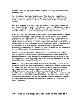 bring thy father, and thy mother, and thy brethren, and all thy father’s household,
home unto thee.
Ver. 18. And thou shalt bring thy father, &c.] Who, if not there found when we
storm the town, shall perish at their own peril. So shall all not found to be of the
family of faith, and within God’s doors. The devil sweeps all that are out of the
covenant.
BE SO ,"Joshua 2:18. When we come into the land — That is, over Jordan, and
near the city. This line of scarlet — The Hebrew word, ‫,תקות‬ tickvath, more properly
means, rope, riband, or web. Probably the same with which she was about to let
them down. Window — That it may be easily discerned by our soldiers.
WHEDO , "18. Thou shalt bind this line of scarlet thread in the window — A small
rope or cord composed of crimson threads. The English version conveys the idea
that this cord was used in letting down the spies. But the Hebrew, Septuagint, and
Vulgate make the window the antecedent of which, thus — the window through
which thou didst let us down. The scarlet cord was probably the token (Joshua 2:12)
given to Rahab in proof of their oath. But the scarlet of the thread by which she and
her house were to be saved, though a suggestive emblem of the blood of the
atonement, (as advanced by St. Clement,) can hardly be considered, like the blood of
the paschal lamb on the door post, an appointed type.
And thou shall bring thy father — The persons to whom deliverance is pledged
must be separated front the mass of the people and gathered within the house of
Rahab, otherwise they must perish in the impending universal destruction. So must
those who hope to escape the general doom of this sinful world be gathered into the
house of God, the Church of Jesus Christ.
ELLICOTT, "(18) The window which thou didst let us down by.—It seems almost
needless to observe that the scarlet line and the cord by which the men were lowered
are not the same thing, but described by different words in the original. It would
have been preposterous to require Rahab to display in her window the means by
which the spies had escaped. It would at once have declared the tale to all
beholders—the very thing Rahab was pledged not to do. The “line of scarlet thread”
and the “stalks of flax” on the roof were probably parts of the same business, and
thus there would be nothing unusual in what was exhibited at the window, although
it would be a sufficient token to those who were in the secret, to enable them to
identify the house.
19 If any of them go outside your house into the
 