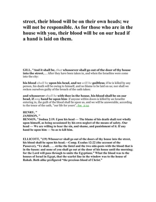 street, their blood will be on their own heads; we
will not be responsible. As for those who are in the
house with you, their blood will be on our head if
a hand is laid on them.
GILL, "And it shall be, that whosoever shall go out of the door of thy house
into the street,.... After they have been taken in, and when the Israelites were come
into the city:
his blood shall be upon his head, and we will be guiltless; if he is killed by any
person, his death will be owing to himself, and no blame to be laid on us; nor shall we
reckon ourselves guilty of the breach of the oath taken:
and whosoever shall be with thee in the house, his blood shall be on our
head, if any hand be upon him: if anyone within doors is killed by an Israelite
entering in, the guilt of the blood shall lie upon us, and we will be answerable, according
to the tenor of the oath, "our life for yours", Jos_2:14.
HE RY, "
JAMISO , "
BE SO , "Joshua 2:19. Upon his head — The blame of his death shall rest wholly
upon himself, as being occasioned by his own neglect of the means of safety. Our
head — We are willing to bear the sin, and shame, and punishment of it. If any
hand be upon him — So as to kill him.
ELLICOTT, "(19) Whosoever shall go out of the doors of thy house into the street,
his blood shall be upon his head.—Comp. Exodus 12:22 (the account of the
Passover), “Ye shall. . . . strike the lintel and the two side-posts with the blood that is
in the bason: and none of you shall go out at the door of his house until the morning;
for the Lord will pass through to smite the Egyptians.” What the blood was to the
houses of Israel in Egypt, that the scarlet line in the window was to the house of
Rahab. Both alike prefigured “the precious blood of Christ.”
 