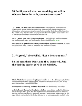 20 But if you tell what we are doing, we will be
released from the oath you made us swear.”
CLARKE, "If thou utter this our business - It was prudent to make her life
depend on her secresy; had it been otherwise she might have been tempted to give
information, not only concerning the spies, but concerning the designs of the Israelites.
But her life being at stake, added to every other motive, she kept the secret for the sake
of her own personal safety and that of all her relatives.
GILL, "And if thou utter this our business,.... So that others would either hang
out scarlet threads or get into her house for shelter; see Gill on Jos_2:14,
then we will be quit of thine oath which thou hast made us to swear; be under
no obligation to make it good, by saving her and her father's house.
21 “Agreed,” she replied. “Let it be as you say.”
So she sent them away, and they departed. And
she tied the scarlet cord in the window.
GILL, "And she said, according to your words, so be it,.... She agreed, that if the
conditions required were not performed, they would be quit of their oath, but if they
were, she expected it would be fulfilled:
and she sent them away, and they departed; took their leave of each other:
and she bound the scarlet line in the window; immediately, as Abarbinel thinks,
and in the sight of the spies, that they might see that she conformed to their direction,
and that they might take notice where she fastened it; and that she herself might, at the
sight of it, be put in mind of the design of it, and be an encouragement to her faith as to
 