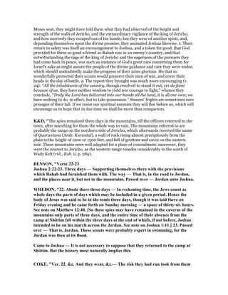 Moses sent, they might have told them what they had observed of the height and
strength of the walls of Jericho, and the extraordinary vigilance of the king of Jericho,
and how narrowly they escaped out of his hands; but they were of another spirit, and,
depending themselves upon the divine promise, they animated Joshua likewise. 1. Their
return in safety was itself an encouragement to Joshua, and a token for good. that God
provided for them so good a friend as Rahab was in an enemy's country, and that
notwithstanding the rage of the king of Jericho and the eagerness of the pursuers they
had come back in peace, was such an instance of God's great care concerning them for
Israel's sake as might assure the people of the divine guidance and care they were under,
which should undoubtedly make the progress of their arms glorious. He that so
wonderfully protected their scouts would preserve their men of war, and cover their
heads in the day of battle. 2. The report they brought was much more encouraging (v.
24): “All the inhabitants of the country, though resolved to stand it out, yet do faint
because of us, they have neither wisdom to yield nor courage to fight,” whence they
conclude, “Truly the Lord has delivered into our hands all the land, it is all our own; we
have nothing to do, in effect, but to take possession.” Sinners' frights are sometimes sure
presages of their fall. If we resist our spiritual enemies they will flee before us, which will
encourage us to hope that in due time we shall be more than conquerors.
K&D, "The spies remained three days in the mountains, till the officers returned to the
town, after searching for them the whole way in vain. The mountains referred to are
probably the range on the northern side of Jericho, which afterwards received the name
of Quarantana (Arab. Kuruntul), a wall of rock rising almost precipitously from the
plain to the height of 1200 or 1500 feet, and full of grottoes and caves on the eastern
side. These mountains were well adapted for a place of concealment; moreover, they
were the nearest to Jericho, as the western range recedes considerably to the south of
Wady Kelt (vid., Rob. ii. p. 289).
BE SO , "Verse 22-23
Joshua 2:22-23. Three days — Supporting themselves there with the provisions
which Rahab had furnished them with. The way — That is, in the road to Jordan,
and the places near it, but not in the mountains. Passed over — Jordan unto Joshua.
WHEDO , "22. Abode there three days — In reckoning time, the Jews count as
whole days the parts of days which may be included in a given period. Hence the
body of Jesus was said to be in the tomb three days, though it was laid there on
Friday evening and he came forth on Sunday morning — a space of thirty-six hours.
See note on Matthew 12:40. [So these spies may have remained in the caverns of the
mountains only parts of three days, and the entire time of their absence from the
camp at Shittim fell within the three days at the end of which, if not before, Joshua
intended to be on his march across the Jordan. See note on Joshua 1:11.] 23. Passed
over — That is, Jordan. These scouts were probably expert in swimming, for the
Jordan was then at its flood.
Came to Joshua — It is not necessary to suppose that they returned to the camp at
Shittim. But the history most naturally implies this.
COKE, "Ver. 22. &c. And they went, &c.— The risk they had run took from them
 