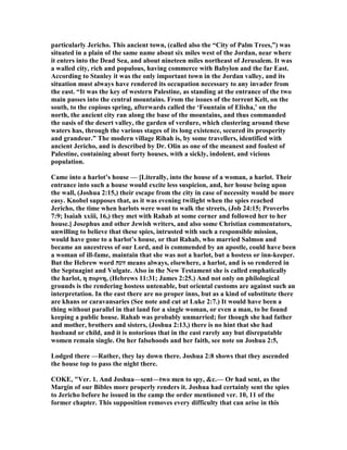 particularly Jericho. This ancient town, (called also the “City of Palm Trees,”) was
situated in a plain of the same name about six miles west of the Jordan, near where
it enters into the Dead Sea, and about nineteen miles northeast of Jerusalem. It was
a walled city, rich and populous, having commerce with Babylon and the far East.
According to Stanley it was the only important town in the Jordan valley, and its
situation must always have rendered its occupation necessary to any invader from
the east. “It was the key of western Palestine, as standing at the entrance of the two
main passes into the central mountains. From the issues of the torrent Kelt, on the
south, to the copious spring, afterwards called the ‘Fountain of Elisha,’ on the
north, the ancient city ran along the base of the mountains, and thus commanded
the oasis of the desert valley, the garden of verdure, which clustering around these
waters has, through the various stages of its long existence, secured its prosperity
and grandeur.” The modern village Rihah is, by some travellers, identified with
ancient Jericho, and is described by Dr. Olin as one of the meanest and foulest of
Palestine, containing about forty houses, with a sickly, indolent, and vicious
population.
Came into a harlot’s house — [Literally, into the house of a woman, a harlot. Their
entrance into such a house would excite less suspicion, and, her house being upon
the wall, (Joshua 2:15,) their escape from the city in case of necessity would be more
easy. Knobel supposes that, as it was evening twilight when the spies reached
Jericho, the time when harlots were wont to walk the streets, (Job 24:15; Proverbs
7:9; Isaiah xxiii, 16,) they met with Rahab at some corner and followed her to her
house.] Josephus and other Jewish writers, and also some Christian commentators,
unwilling to believe that these spies, intrusted with such a responsible mission,
would have gone to a harlot’s house, or that Rahab, who married Salmon and
became an ancestress of our Lord, and is commended by an apostle, could have been
a woman of ill-fame, maintain that she was not a harlot, but a hostess or inn-keeper.
But the Hebrew word ‫זונה‬ means always, elsewhere, a harlot, and is so rendered in
the Septuagint and Vulgate. Also in the ew Testament she is called emphatically
the harlot, η πορνη, (Hebrews 11:31; James 2:25.) And not only on philological
grounds is the rendering hostess untenable, but oriental customs are against such an
interpretation. In the east there are no proper inns, but as a kind of substitute there
are khans or caravansaries (See note and cut at Luke 2:7.) It would have been a
thing without parallel in that land for a single woman, or even a man, to be found
keeping a public house. Rahab was probably unmarried; for though she had father
and mother, brothers and sisters, (Joshua 2:13,) there is no hint that she had
husband or child, and it is notorious that in the east rarely any but disreputable
women remain single. On her falsehoods and her faith, see note on Joshua 2:5,
Lodged there —Rather, they lay down there. Joshua 2:8 shows that they ascended
the house top to pass the night there.
COKE, "Ver. 1. And Joshua—sent—two men to spy, &c.— Or had sent, as the
Margin of our Bibles more properly renders it. Joshua had certainly sent the spies
to Jericho before he issued in the camp the order mentioned ver. 10, 11 of the
former chapter. This supposition removes every difficulty that can arise in this
 