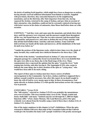 the desire of making fresh inquiries, which might have been as dangerous as useless,
having already received sufficient information from Rahab at Jericho. Supplied
with provisions, therefore, they concealed themselves in the neighbouring
mountains; and on the third day after their departure from that city, having
repassed the Jordan, returned to the camp of Joshua, and gave him an account of
their enterprize; who, doubtless, could not but be extremely rejoiced at having met
with better success in his choice of emissaries, than Moses had before done on a like
occasion.
COFFMA , ""And they went, and came unto the mountain, and abode there three
days, until the pursuers were returned: and the pursuers sought them throughout
all the way, but found them not. Then the two men returned, and descended from
the mountain, and passed over, and came to Joshua the son of un; and they told
him all that had befallen them. And they said unto Joshua, Truly God hath
delivered into our hands all the land; and moreover, all the inhabitants of the land
do melt away before us."
"Amidst the grottoes of the limestone rocks, which in later times were the abode of
many hermits, they could easily have sheltered themselves for three days."[28]
"The fords of the Jordan," mentioned back in Joshua 2:7, does not mean that
adequate passage for a nation like Israel was located there. It is even doubtful that
the spies were able to use them, due to the flood-stage of the river. Many
commentators have expressed the opinion that the spies "swam the river," both
coming into Jericho, and after leaving it. The Septuagint (LXX), also, seems to
indicate the same thing, due to their mention of the spies as "young men," who
would have been able to do such a thing.
The report of these spies to Joshua must have been a source of infinite
encouragement to the Commander. Up to here, Joshua could have supposed that a
military assault would be necessary, but, after this report, he no doubt sought to
know the will of God by every means open to him. In these circumstances, God
spoke directly to Joshua (Joshua 3:7) with specific instructions on how the conquest
was to proceed.
CO STABLE, "Verses 22-24
The "hill country" referred to ( Joshua 2:22-23) was probably the mountainous
area west of Jericho. This area contains many caves in the "deeply eroded and
lonely chalk hills" and many "isolated canyons cut through the 1 ,500 feet high]
limestone cliffs." [ ote: James Monson, The Land Between, p163.] The spies
evidently were absent from the Israelite camp a total of three days ( Joshua 2:22; cf.
Joshua 1:11; Joshua 3:2).
One of the major emphases in this chapter is God"s faithfulness. When the spies
returned to Shittim with news that some of the Canaanites believed that Yahweh
would give the Israelites the land, God"s people would have felt greatly encouraged
 