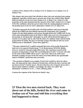 ( Joshua 2:9-11; Joshua 2:24; cf. Joshua 1:2-3; cf. Joshua 1:6; cf. Joshua 1:11; cf.
Joshua 1:15).
This chapter also shows that God will deliver those who seek salvation from coming
judgment, regardless of their past or present sins, if they have faith in Him. Rahab
believed Yahweh was the true God ( Joshua 2:11; cf. Ruth 1:16; 1 John 5:1). Her
protection of the spies demonstrated the sincerity of her faith ( Joshua 2:6; cf. James
2:25). Her confidence about her preservation from the coming judgment rested on
the promise given to her by God"s spokesmen ( Joshua 2:21; cf. John 6:47).
"If Joshua represents the Israelite male who finds guidance and success through
faith in the LORD God, does Rahab represent his counterpart, the Canaanite
female who also finds guidance and success through faith in the LORD God? In one
of the most nationalistic books in the Hebrew Bible, does it not serve the purposes of
the promise to Abraham that "all peoples on earth will be blessed through you" (
Genesis 12:3) to place side by side with the choice of a military leader and his initial
preparations for battle, the story of a foreign woman who believed and was saved
without arms or bloodshed?" [ ote: Hess, pp96-97.]
"The spies violated God"s explicit command that none of the people living in the
land were to be spared ( Deuteronomy 7:1-6; Deuteronomy 20:16-18). Rahab,
however, turned to God and sought deliverance. Her experience is proof of the
gracious saving purpose of God. His overarching decree is that "everyone who calls
on the name of the LORD will be saved" ( Joel 2:32). This is one of the most
dramatic examples of grace in the OT and is set in bold relief by the questionable
aspects of Rahab"s profession and conversion.
"The salvation of Rahab is an example of what God would have done for others
also. The king and the other citizens of Jericho knew all that she knew, but they did
not turn to Israel"s God for mercy. The fear that drove her to beg for mercy drove
them in their stubborn rebellion. Accordingly, the others are called "the
disobedient" in Hebrews 11:31 ..." [ ote: Madvig, p264.]
Contrast the response of the inevites in Jonah"s day.
23 Then the two men started back. They went
down out of the hills, forded the river and came to
Joshua son of un and told him everything that
had happened to them.
 
