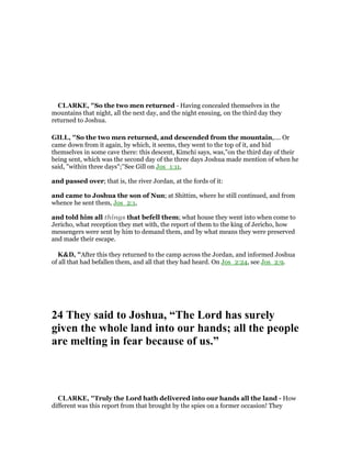 CLARKE, "So the two men returned - Having concealed themselves in the
mountains that night, all the next day, and the night ensuing, on the third day they
returned to Joshua.
GILL, "So the two men returned, and descended from the mountain,.... Or
came down from it again, by which, it seems, they went to the top of it, and hid
themselves in some cave there: this descent, Kimchi says, was,"on the third day of their
being sent, which was the second day of the three days Joshua made mention of when he
said, "within three days";''See Gill on Jos_1:11,
and passed over; that is, the river Jordan, at the fords of it:
and came to Joshua the son of Nun; at Shittim, where he still continued, and from
whence he sent them, Jos_2:1,
and told him all things that befell them; what house they went into when come to
Jericho, what reception they met with, the report of them to the king of Jericho, how
messengers were sent by him to demand them, and by what means they were preserved
and made their escape.
K&D, "After this they returned to the camp across the Jordan, and informed Joshua
of all that had befallen them, and all that they had heard. On Jos_2:24, see Jos_2:9.
24 They said to Joshua, “The Lord has surely
given the whole land into our hands; all the people
are melting in fear because of us.”
CLARKE, "Truly the Lord hath delivered into our hands all the land - How
different was this report from that brought by the spies on a former occasion! They
 
