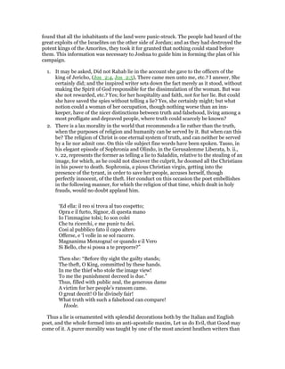 found that all the inhabitants of the land were panic-struck. The people had heard of the
great exploits of the Israelites on the other side of Jordan; and as they had destroyed the
potent kings of the Amorites, they took it for granted that nothing could stand before
them. This information was necessary to Joshua to guide him in forming the plan of his
campaign.
1. It may be asked, Did not Rahab lie in the account she gave to the officers of the
king of Jericho, (Jos_2:4, Jos_2:5), There came men unto me, etc.? I answer, She
certainly did; and the inspired writer sets down the fact merely as it stood, without
making the Spirit of God responsible for the dissimulation of the woman. But was
she not rewarded, etc.? Yes; for her hospitality and faith, not for her lie. But could
she have saved the spies without telling a lie? Yes, she certainly might; but what
notion could a woman of her occupation, though nothing worse than an inn-
keeper, have of the nicer distinctions between truth and falsehood, living among a
most profligate and depraved people, where truth could scarcely be known?
2. There is a lax morality in the world that recommends a lie rather than the truth,
when the purposes of religion and humanity can be served by it. But when can this
be? The religion of Christ is one eternal system of truth, and can neither be served
by a lie nor admit one. On this vile subject fine words have been spoken. Tasso, in
his elegant episode of Sophronia and Olindo, in the Gerusalemme Liberata, b. ii.,
v. 22, represents the former as telling a lie to Saladdin, relative to the stealing of an
image, for which, as he could not discover the culprit, he doomed all the Christians
in his power to death. Sophronia, a pious Christian virgin, getting into the
presence of the tyrant, in order to save her people, accuses herself, though
perfectly innocent, of the theft. Her conduct on this occasion the poet embellishes
in the following manner, for which the religion of that time, which dealt in holy
frauds, would no doubt applaud him.
‘Ed ella: il reo si trova al tuo cospetto;
Opra e il furto, Signor, di questa mano
Io l’immagine tolsi; Io son colei
Che tu ricerchi, e me punir tu dei.
Cosi al pubblico fato il capo altero
Offerse, e ‘l volle in se sol racorre.
Magnanima Menzogna! or quando e il Vero
Si Bello, che si possa a te preporre?”
Then she: “Before thy sight the guilty stands;
The theft, O King, committed by these hands.
In me the thief who stole the image view!
To me the punishment decreed is due.”
Thus, filled with public zeal, the generous dame
A victim for her people’s ransom came.
O great deceit! O lie divinely fair!
What truth with such a falsehood can compare!
Hoole.
Thus a lie is ornamented with splendid decorations both by the Italian and English
poet, and the whole formed into an anti-apostolic maxim, Let us do Evil, that Good may
come of it. A purer morality was taught by one of the most ancient heathen writers than
 