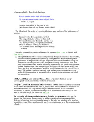 is here preached by these demi-christians: -
Εχθρος γαρ µοι κεινος, ᆇµως αιʷδαο πυλησιν,
ᆍς χ’ ᅛτερον µεν κευθει ενι φρεσιν, αλλο δε βαζει.
Iliad. l. ix., v. 312.
My soul detests him as the gates of hell,
Who knows the truth and dares a falsehood tell.
The following is the advice of a genuine Christian poet, and one of the holiest men of
his time: -
Lie not; but let thy heart be true to God;
Thy tongue to it, thy actions to them both
Cowards tell lies, and those who fear the rod;
The stormy working soul spits lies and froth.
Dare To Be True! nothing can Need a lie.
The fault that needs it most grows Two thereby.
Herbert.
For other observations on this subject see the notes on Gen_12:20, at the end, and
Gen_20:12.
3. Though the hand of God was evidently in every thing that concerned the Israelites,
and they were taught to consider that by his might alone they were to be put in
possession of the promised land; yet they were as fully convinced that if they did
not use the counsel, prudence, and strength which they had received from him,
they should not succeed. Hence, while they depended on the Divine direction and
power, they exercised their own prudence, and put forth their own strength; and
thus they were workers together with him, and did not receive the grace of God in
vain. The application of this maxim is easy; and we cannot expect any success,
either in things spiritual or temporal, unless we walk by the same rule and mind
the same thing.
GILL, "And they said unto Joshua,.... Made a report of what they had got
knowledge of, which answered the end of their mission:
truly the Lord hath delivered into our hands all the land: which they concluded
by the terror the inhabitants of it were in, and so in no condition to make resistance and
defend themselves; and they not only judged of the whole land by the case of the
inhabitants of Jericho, but were assured by Rahab that all the inhabitants of the land
were in the same plight and condition, Jos_2:9,
for even the inhabitants of the country do faint because of us; this was the
temper and disposition they appeared in, and seems to be what Joshua was chiefly
desirous of knowing; since nothing else is told by the spies nor inquired of by him, but
immediately upon this report began his march towards Canaan, as in the next chapter is
related.
 