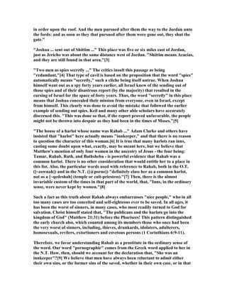 in order upon the roof. And the men pursued after them the way to the Jordan unto
the fords: and as soon as they that pursued after them were gone out, they shut the
gate."
"Joshua ... sent out of Shittim ..." This place was five or six miles east of Jordan,
just as Jericho was about the same distance west of Jordan. "Shittim means Acacias,
and they are still found in that area."[3]
"Two men as spies secretly ..." The critics insult this passage as being
"redundant,"[4] That type of cavil is based on the proposition that the word "spies"
automatically means "secretly," such a cliche being itself untrue. When Joshua
himself went out as a spy forty years earlier, all Israel knew of the sending out of
those spies and of their disastrous report (by the majority) that resulted in the
cursing of Israel for the space of forty years. Thus, the word "secretly" in this place
means that Joshua concealed their mission from everyone, even in Israel, except
from himself. This clearly was done to avoid the mistake that followed the earlier
example of sending out spies. Keil and many other able scholars have accurately
discerned this. "This was done so that, if the report proved unfavorable, the people
might not be thrown into despair as they had been in the times of Moses."[5]
"The house of a harlot whose name was Rahab ..." Adam Clarke and others have
insisted that "harlot" here actually means "innkeeper," and that there is no reason
to question the character of this woman.[6] It is true that many harlots ran inns,
casting some doubt upon what, exactly, may be meant here, but we believe that
Matthew's mention of only four women in the ancestry of Jesus - the four being:
Tamar, Rahab, Ruth, and Bathsheba - is powerful evidence that Rahab was a
common harlot. There is no other consideration that would entitle her to a place in
this list. Also, the particular words used with reference to Rahab, both in the O.T.
([~zownah]) and in the .T. ([@porne]) "definitely class her as a common harlot,
not as a [~qedeshah] (temple or cult-priestess)."[7] Then, there is the almost
invariable custom of the times in that part of the world, that, "Inns, in the ordinary
sense, were never kept by women."[8]
Such a fact as this truth about Rahab always embarrasses "nice people," who in all
too many cases are too conceited and self-righteous ever to be saved. In all ages, it
has been the worst of sinners, in many cases, who most readily turned to God for
salvation. Christ himself stated that, "The publicans and the harlots go into the
kingdom of God" (Matthew 21:31) before the Pharisees! This pattern distinguished
the early church also, which counted among its members those who once had been
the very worst of sinners, including, thieves, drunkards, idolaters, adulterers,
homosexuals, revilers, extortioners and covetous persons (1 Corinthians 6:9-11).
Therefore, we favor understanding Rahab as a prostitute in the ordinary sense of
the word. Our word "pornographic" comes from the Greek word applied to her in
the .T. How, then, should we account for the declaration that, "She was an
innkeeper"?[9] We believe that men have always been reluctant to admit either
their own sins, or the former sins of the saved, whether in their own case, or in that
 