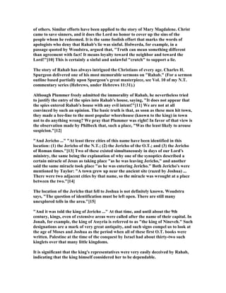 of others. Similar efforts have been applied to the story of Mary Magdalene. Christ
came to save sinners, and it does the Lord no honor to cover up the sins of the
people whom he redeemed. It is the same foolish effort that marks the words of
apologists who deny that Rahab's lie was sinful. Holwerda, for example, in a
passage quoted by Woudstra, argued that, "Truth can mean something different
than agreement with fact! It means loyalty toward the neighbor and toward the
Lord!"[10] This is certainly a sinful and unlawful "crutch" to support a lie.
The story of Rahab has always intrigued the Christians of every age. Charles H.
Spurgeon delivered one of his most memorable sermons on "Rahab." (For a sermon
outline based partially upon Spurgeon's great masterpiece, see Vol. 10 of my .T.
commentary series (Hebrews, under Hebrews 11:31).)
Although Plummer freely admitted the immorality of Rahab, he nevertheless tried
to justify the entry of the spies into Rahab's house, saying, "It does not appear that
the spies entered Rahab's house with any evil intent!"[11] We are not at all
convinced by such an opinion. The basic truth is that, as soon as these men hit town,
they made a bee-line to the most popular whorehouse (known to the king) in town
not to do anything wrong? We pray that Plummer was right! In favor of that view is
the observation made by Philbeck that, such a place, "Was the least likely to arouse
suspicion."[12]
"And Jericho ..." "At least three cities of this name have been identified in this
location: (1) the Jericho of the .T.; (2) the Jericho of the O.T.; and (3) the Jericho
of Roman times."[13] Two of these existed simultaneously in days of our Lord's
ministry, the same being the explanation of why one of the synoptics described a
certain miracle of Jesus as taking place "as he was leaving Jericho," and another
said the same miracle took place "as he was entering Jericho." Both Jericho's were
mentioned by Taylor: "A town grew up near the ancient site (razed by Joshua) ...
There were two adjacent cities by that name, so the miracle was wrought at a place
between the two."[14]
The location of the Jericho that fell to Joshua is not definitely known. Woudstra
says, "The question of identification must be left open. There are still many
unexplored tells in the area."[15]
"And it was told the king of Jericho ..." At that time, and until about the 9th
century, kings, even of extensive areas were called after the name of their capital. In
Jonah, for example, the king of Assyria is referred to as "the king of ineveh." Such
designations are a mark of very great antiquity, and such signs compel us to look at
the age of Moses and Joshua as the period when all of these first O.T. books were
written. Palestine at the time of the conquest by Israel had about thirty-two such
kinglets over that many little kingdoms.
It is significant that the king's representatives were very easily deceived by Rahab,
indicating that the king himself considered her to be dependable.
 