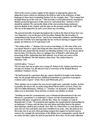 Most of the recent versions supply in this chapter at appropriate places the
pluperfect tenses which are missing in the Hebrew (due to the deficiency of that
language in those days) translating Joshua 2:6, for example, thus: "The woman had
brought them up on the roof, etc." This necessity is well understood by translators.
Holmes professed ignorance of this, however, and stated that, "Joshua 2:15-17
should be omitted. We can hardly think of the conversation being continued
between Rahab at the window and the spies on the ground outside the wall!"[16]
The use of the pluperfect in such verses clears up everything.
The general morality of people throughout the world at the times in focus here was
very imperfect, even on the part of the Israelites. Rahab, like the Israelites, is
commended in the Word of God, "not for her immorality (adultery and falsehood),
but for her FAITH,"[17] and especially for her works in moving to support God's
people. See Hebrews 11:31 and James 2:25.
"The stalks of flax ..." (Joshua 2:6) reveal several things: (1) The time of the year
was about March or April, that being the time when the flax was ready to harvest.
[18] (2) It also meant that the Jordan was flooding (Joshua 3:15), as it always did at
harvest time. (3) Likewise, there is a glimpse here of Rahab's cultivation and
processing of flax, indicating that that industry was at least one source of the
woman's livelihood. The flax industry dates from "the earliest times in
Palestine."[19]
CO STABLE, "Verse 1
The two men sent out as spies were young (cf. Joshua 6:23). Joshua sent them out
secretly (cf. Joshua 7:2). He did not want a recurrence of the Kadesh Barnea
rebellion ( umbers 13-14).
"He had learned by experience that spy reports should be brought to the leaders
only, for the people did not have sufficient orientation or experience to properly
evaluate such a report." [ ote: Davis and Whitcomb, p33.]
Their mission was to explore the area Israel would enter, especially Jericho. Jericho
is possibly the lowest city on earth, lying about750 feet below sea level. [ ote: See
The ew Bible Dictionary, 1962ed, s.v. "Jericho," by Kenneth A. Kitchen.] Their
object was to determine when and how to attack, not whether to attack.
"Sending out men for reconnaissance was a widespread phenomenon in the east.
Moreover, a prostitute"s or innkeeper"s house was the accustomed place for
meeting with spies, conspirators, and the like. Thus, for example, we read in
Hammurabi"s Code: "If scoundrels plot together [in conspiratorial relationships] in
an innkeeper"s house, and she does not seize them and bring them to the palace,
that innkeeper shall be put to death" (law 109). In a Mari letter we read about two
men who sow fear and panic and cause rebellion in an army. Also, the pattern of a
three-day stay in an area when pursuing escapees has support in ancient eastern
sources; for example the instructions to the Hittite tower commanders specify that if
an enemy invades a place he must be pursued for three days. In the same collection
 