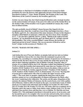 of instructions we find that it is forbidden to build an inn (arzana) in which
prostitutes live near the fortress wall, apparently because of the kind of danger
described in Joshua 2." [ ote: Moshe Weinfeld, The Promise of the Land: The
Inheritance of the Land of Canaan by the Israelites, pp141-43.]
Jericho was not a large city, but it had strong fortifications and a strategic location
on the eastern frontier of Canaan. It lay just a few miles west of the Jordan River in
the Jordan Valley. If the Israelites were to gain a foothold in Canaan, they would
have to defeat Jericho.
The spies probably stayed at Rahab"s house because they hoped to be less
conspicuous there than they would have been if they had lodged elsewhere. [ ote:
See Butler, pp31-32 , for a discussion of the many instances of irony in this chapter.]
Josephus called Rahab an innkeeper, which she may have been. [ ote: Josephus,
5:1:2 , 7. See also Hess, pp83-84; and M. A. Beek, "Rahab in the Light of Jewish
Exegesis," in Von Kanaan bis Kerala, pp37-44. Bush, pp31-32 , strongly rejected
this possibility.] The writer recorded Rahab"s name because she became an
important person in Israel"s history. She was an ancestor of David as well as
Israel"s helper on this occasion (cf. Matthew 1:5).
PULPIT, "RAHAB A D THE SPIES.—
Joshua 2:1
And Joshua the son of un sent. Rather, as margin, had sent (see note on Joshua
1:2). It might have been at the very time when the command was given to the
Israelites, for, according to a common Hebrew manner of speech (see, for instance, 1
Samuel 16:10), the three days (verse 22) may include the whole time spent by the
spies in their exploring expedition. Out of Shittim. Literally, from the valley of
acacias. It is so called in full in Joel 3:18. This place (called Abel-Shittim in umbers
33:49), in which the Israelites had sojourned for some time (see umbers 25:1; cf.
umbers 25:10. umbers 12:1), seems to have been in the plains ( ‫ֹת‬ ‫ב‬ ְ‫ַר‬‫ע‬ see note on
Joshua 4:13) of Moab, by Jordan, opposite Jericho" ( umbers 33:48, umbers
33:49, umbers 33:50; umbers 36:13; cf. Deuteronomy 1:5). It was "the long belt
of acacia groves which mark with a line of verdure the upper terraces of the
valley.". The word Abel, or meadow, signifying the long grass with its juicy
moisture, points to it as a refreshing place of sojourn and pasture for flocks, after
the weary wandering in the wilderness. The acacia, not the spina AEgyptiaca of the
ancients, the mimosa ilotica of Linnaeus, but the acacia Seyal, a tree with a golden
tuft of blossom, which is still to be found on the spot, very hard dark wood, of which
much use was made in the tabernacle and its fittings (see Exodus 25:1-40; Exodus
26:1-37; Exodus 36:1-38; Exodus 37:1-29; etc). The name Abel was a common one in
Palestine, and is the same as Abila, from whence comes Abilene (Luke 3:1). We may
add that it has nowhere been said that they were at Shittim. We find this out from
umber 25:1. This undesigned coincidence is beyond the power of an inventor, and
far beyond the power of a compiler who was not only untrustworthy, but so clumsy
that he made the most extraordinary blunders in the management of his matter (see
 